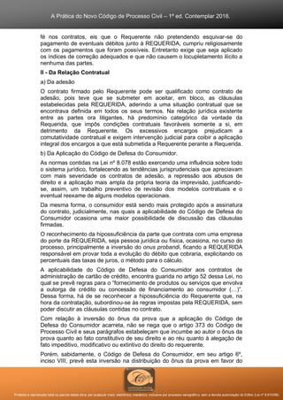 A Prática do Novo Código de Processo Civil – 1ª ed. Contemplar 2016.
Proibida a reprodução total ou parcial desta obra, por qualquer meio: eletrônico, mecânico, inclusive por processo xerográfico, sem a devida autorização do Editor (Lei nº 9.610/98).
fé nos contratos, eis que o Requerente não pretendendo esquivar-se do
pagamento de eventuais débitos junto à REQUERIDA, cumpriu religiosamente
com os pagamentos que foram possíveis. Entretanto exige que seja aplicado
os índices de correção adequados e que não causem o locupletamento ilícito a
nenhuma das partes.
II - Da Relação Contratual
a) Da adesão
O contrato firmado pelo Requerente pode ser qualificado como contrato de
adesão, pois teve que se submeter em aceitar, em bloco, as cláusulas
estabelecidas pela REQUERIDA, aderindo a uma situação contratual que se
encontrava definida em todos os seus termos. Na relação jurídica existente
entre as partes ora litigantes, há predomínio categórico da vontade da
Requerida, que impôs condições contratuais favoráveis somente a si, em
detrimento da Requerente. Os excessivos encargos prejudicam a
comutatividade contratual e exigem intervenção judicial para coibir a aplicação
integral dos encargos a que está submetida a Requerente perante a Requerida.
b) Da Aplicação do Código de Defesa do Consumidor.
As normas contidas na Lei nº 8.078 estão exercendo uma influência sobre todo
o sistema jurídico, fortalecendo as tendências jurisprudenciais que apreciavam
com mais severidade os contratos de adesão, a repressão aos abusos de
direito e a aplicação mais ampla da própria teoria da imprevisão, justificando-
se, assim, um trabalho preventivo de revisão dos modelos contratuais e o
eventual reexame de alguns modelos operacionais.
Da mesma forma, o consumidor está sendo mais protegido após a assinatura
do contrato, judicialmente, nas quais a aplicabilidade do Código de Defesa do
Consumidor ocasiona uma maior possibilidade de discussão das cláusulas
firmadas.
O reconhecimento da hipossuficiência da parte que contrata com uma empresa
do porte da REQUERIDA, seja pessoa jurídica ou física, ocasiona, no curso do
processo, principalmente a inversão do onus probandi, ficando a REQUERIDA
responsável em provar toda a evolução do débito que cobraria, explicitando os
percentuais das taxas de juros, o método para o cálculo.
A aplicabilidade do Código de Defesa do Consumidor aos contratos de
administração de cartão de crédito, encontra guarida no artigo 52 dessa Lei, no
qual se prevê regras para o “fornecimento de produtos ou serviços que envolva
a outorga de crédito ou concessão de financiamento ao consumidor (…)”.
Dessa forma, há de se reconhecer a hipossuficiência do Requerente que, na
hora da contratação, subordinou-se às regras impostas pela REQUERIDA, sem
poder discutir as cláusulas contidas no contrato.
Com relação à inversão do ônus da prova que a aplicação do Código de
Defesa do Consumidor acarreta, não se nega que o artigo 373 do Código de
Processo Civil e seus parágrafos estabeleçam que incumbe ao autor o ônus da
prova quanto ao fato constitutivo de seu direito e ao réu quanto à alegação de
fato impeditivo, modificativo ou extintivo do direito do requerente.
Porém, sabidamente, o Código de Defesa do Consumidor, em seu artigo 6º,
inciso VIII, prevê esta inversão na distribuição do ônus da prova em favor do
 