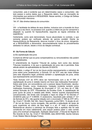 A Prática do Novo Código de Processo Civil – 1ª ed. Contemplar 2016.
Proibida a reprodução total ou parcial desta obra, por qualquer meio: eletrônico, mecânico, inclusive por processo xerográfico, sem a devida autorização do Editor (Lei nº 9.610/98).
consumidor, pois é evidente que em determinados casos o consumidor, não
terá acesso a outros dados que o Requerido detém, face ao monopólio de
informações que pertence à REQUERIDA. Nesse sentido, o Código de Defesa
do Consumidor menciona:
“Art. 6º. São direitos básicos do consumidor.
...
VIII - a facilidade da defesa de seus direitos, inclusive com a inversão do ônus
da prova a seu favor, no processo civil, quando a critério do juiz for verossímil a
alegação ou quando for hipossuficiente, segundo as regras ordinárias de
experiência.”
Certamente, como será demonstrado, houve abusividade no contrato, o que
somente poderá ser verificado através de perícia contábil. Diante da
hipossuficiência da Requerente, deve-se inverter o ônus da prova, obrigando-
se a REQUERIDA a demonstrar, documentalmente todos os procedimentos
adotados no cálculo, desde o início da relação contratual.
III - Da Forma de Cálculo
a) Da capitalização dos juros
Cumpre-se afirmar que os juros compensatórios ou remuneratórios não podem
ser capitalizados.
O entendimento do Superior Tribunal de Justiça, bem como dos demais
Tribunais brasileiros, é de que a capitalização de juros não é permitida. Esta
atitude advém da aplicabilidade do Decreto 22.626/33.
Com efeito, o artigo 4º da Lei da Usura proíbe expressamente a cobrança de
juros sobre juros (anatocismo); a Súmula 121 do STF veio dar maior ênfase
para este dispositivo legal, proibindo também a capitalização de juros, ainda
que expressamente convencionada.
“Esta Súmula (121 do STF) deve ser harmonizada com a de nº 596. A
capitalização de juros é vedada mesmo em favor das instituições financeiras”.
Sobre este tema, em concordância com o parecer desse Doutrinador, decidiu-
se:"Direito Privado. Juros. Anatocismo. Vedação incidente também sobre
instituições financeiras. Exegese do Enunciado nº 121, em face do nº 596,
ambos Súmulas do STF. Precedentes da Excelsa Corte. A capitalização de
juros (juros de juros) é vedada pelo direito, mesmo quando expressamente
convencionada, não tendo sido revogada a regra do artigo 4º do Decreto nº
22.626/33 pela Lei nº 4.595/64. O anatocismo, repudiado pelo verbete nº 121
da Súmula do STJ, não guarda relação com o enunciado nº 596 do STF (STJ,
Ap. Cível nº 135.460, Rel. Min. Sávio Figueiredo, junho/1991). “A dicção do art.
1º da Lei de Usura, nunca revogada, não permite a estipulação de taxas de
juros superiores ao dobro da taxa legal, e o art. 4º veda o anatocismo.
Mostrando-se abusiva a cobrança de encargos feita a apelada não foi esta
constituída em mora validamente, pois sequer poderia saber o valor correto
para uma eventual consignação. Apelação desprovida”. (Tribunal de Alçada do
Rio Grande do Sul. Ap. Cível nº 195144589, data 28/03/1996, Quinta Câmara
Cível, Relator Marcio Borges Fortes).
 