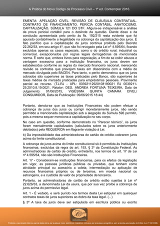 A Prática do Novo Código de Processo Civil – 1ª ed. Contemplar 2016.
Proibida a reprodução total ou parcial desta obra, por qualquer meio: eletrônico, mecânico, inclusive por processo xerográfico, sem a devida autorização do Editor (Lei nº 9.610/98).
EMENTA: APELAÇÃO CÍVEL. REVISÃO DE CLÁUSULA CONTRATUAL.
CONTRATO DE FINANCIAMENTO. PERÍCIA CONTÁBIL. ANATOCISMO.
CAPITALIZAÇÃO. SÚMULA 121 DO STF. Afigura-se indispensável a análise
da prova pericial contábil para o deslinde da questão. Diante disso e da
conclusão apresentada pelo perito às fls. 192/215 resta evidente que foi
apurado contabilmente a ilegalidade na cobrança da capitalização dos juros. É
fato pacífico que a capitalização de juros continua proibida pelo Decreto
22.262/33, em seu artigo 4º, que não foi revogado pela Lei nº 4.595/64, ficando
excluídos apenas os casos especiais, como o do crédito rural, industrial ou
comercial, excepcionados por regras legais derrogadoras da mencionada
norma. É certo que, embora livres para negociação, a fim de se coibir abusos e
vantagem excessiva para a instituição financeira, os juros devem ser
estabelecidos conforme as regras do mercado financeiro nacional, merecendo
revisão os contratos que prevejam taxas em dissonância com a média de
mercado divulgada pelo BACEN. Para tanto, o perito demonstrou que os juros
cobrados são superiores as taxas praticadas pelo Banco, são superiores às
taxas médias de mercado praticadas para empréstimos pessoais. Provimento
parcial ao recurso. (TJ-RJ - APL: 00392112920108190021 RJ 0039211-
29.2010.8.19.0021, Relator: DES. ANDREA FORTUNA TEIXEIRA, Data de
Julgamento: 01/06/2015, VIGÉSIMA QUINTA CAMARA CIVEL/
CONSUMIDOR, Data de Publicação: 09/06/2015 18:44)
Portanto, denota-se que as Instituições Financeiras não podem efetuar a
cobrança de juros dos juros ou corrigir monetariamente juros, não sendo
permitido a mencionada capitalização sob a alegação da Súmula 596 permitir,
pois a mesma sequer menciona a capitalização no seu corpo.
No caso em questão, conforme demonstrado no “Parecer técnico”, os juros
foram mensalmente capitalizados (calculados sobre os juros anteriormente
debitados) pela REQUERIDA em flagrante violação à Lei.
b) Da impossibilidade das administradoras de cartão de crédito cobrarem juros
acima do limite constitucional.
A cobrança de juros acima do limite constitucional só é permitida às Instituições
financeiras, excluídas da regra do art. 193, § 3º da Constituição Federal. As
administradoras de cartão de crédito, entretanto, nos termos do art. 17 da Lei
nº 4.595/64, não são Instituições Financeiras.
Art. 17 - Consideram-se instituições financeiras, para os efeitos da legislação
em vigor, as pessoas jurídicas públicas ou privadas, que tenham como
atividade principal ou acessória a coleta, intermediação ou aplicação de
recursos financeiros próprios ou de terceiros, em moeda nacional ou
estrangeira, e a custódia de valor de propriedade de terceiros.
Portanto, as administradoras de cartão de crédito estão sujeitas à Lei nº
22.626/33, a denominada Lei da usura, que por sua vez proíbe a cobrança de
juros acima do permissivo legal.
Art. 1 - É vedado, e será punido nos termos desta Lei estipular em quaisquer
contratos taxas de juros superiores ao dobro da taxa legal. (...)
§ 3º A taxa de juros deve ser estipulada em escritura pública ou escrito
 
