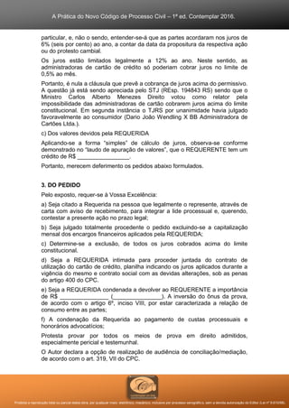 A Prática do Novo Código de Processo Civil – 1ª ed. Contemplar 2016.
Proibida a reprodução total ou parcial desta obra, por qualquer meio: eletrônico, mecânico, inclusive por processo xerográfico, sem a devida autorização do Editor (Lei nº 9.610/98).
particular, e, não o sendo, entender-se-á que as partes acordaram nos juros de
6% (seis por cento) ao ano, a contar da data da propositura da respectiva ação
ou do protesto cambial.
Os juros estão limitados legalmente a 12% ao ano. Neste sentido, as
administradoras de cartão de crédito só poderiam cobrar juros no limite de
0,5% ao mês.
Portanto, é nula a cláusula que prevê a cobrança de juros acima do permissivo.
A questão já está sendo apreciada pelo STJ (REsp. 194843 RS) sendo que o
Ministro Carlos Alberto Menezes Direito votou como relator pela
impossibilidade das administradoras de cartão cobrarem juros acima do limite
constitucional. Em segunda instância o TJRS por unanimidade havia julgado
favoravelmente ao consumidor (Dario João Wendling X BB Administradora de
Cartões Ltda.).
c) Dos valores devidos pela REQUERIDA
Aplicando-se a forma “simples” de cálculo de juros, observa-se conforme
demonstrado no “laudo de apuração de valores”, que o REQUERENTE tem um
crédito de R$ ________________.
Portanto, merecem deferimento os pedidos abaixo formulados.
3. DO PEDIDO
Pelo exposto, requer-se à Vossa Excelência:
a) Seja citado a Requerida na pessoa que legalmente o represente, através de
carta com aviso de recebimento, para integrar a lide processual e, querendo,
contestar a presente ação no prazo legal;
b) Seja julgado totalmente procedente o pedido excluindo-se a capitalização
mensal dos encargos financeiros aplicados pela REQUERIDA;
c) Determine-se a exclusão, de todos os juros cobrados acima do limite
constitucional.
d) Seja a REQUERIDA intimada para proceder juntada do contrato de
utilização do cartão de crédito, planilha indicando os juros aplicados durante a
vigência do mesmo e contrato social com as devidas alterações, sob as penas
do artigo 400 do CPC.
e) Seja a REQUERIDA condenada a devolver ao REQUERENTE a importância
de R$ _______________ (_______________). A inversão do ônus da prova,
de acordo com o artigo 6º, inciso VIII, por estar caracterizada a relação de
consumo entre as partes;
f) A condenação da Requerida ao pagamento de custas processuais e
honorários advocatícios;
Protesta provar por todos os meios de prova em direito admitidos,
especialmente pericial e testemunhal.
O Autor declara a opção de realização de audiência de conciliação/mediação,
de acordo com o art. 319, VII do CPC.
 