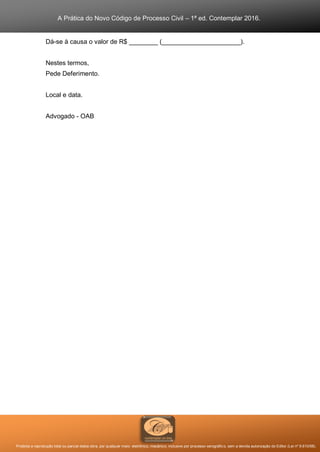 A Prática do Novo Código de Processo Civil – 1ª ed. Contemplar 2016.
Proibida a reprodução total ou parcial desta obra, por qualquer meio: eletrônico, mecânico, inclusive por processo xerográfico, sem a devida autorização do Editor (Lei nº 9.610/98).
Dá-se à causa o valor de R$ ________ (______________________).
Nestes termos,
Pede Deferimento.
Local e data.
Advogado - OAB
 