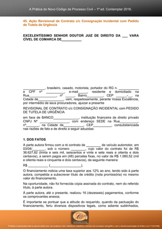 A Prática do Novo Código de Processo Civil – 1ª ed. Contemplar 2016.
Proibida a reprodução total ou parcial desta obra, por qualquer meio: eletrônico, mecânico, inclusive por processo xerográfico, sem a devida autorização do Editor (Lei nº 9.610/98).
45. Ação Revisional de Contrato c/c Consignação Incidental com Pedido
de Tutela de Urgência
EXCELENTÍSSIMO SENHOR DOUTOR JUIZ DE DIREITO DA ___ VARA
CÍVEL DE COMARCA DE___________
____________, brasileiro, casado, motorista, portador do RG n. ___________
e CPF nº __________, e-mail_____, residente e domiciliado na
Rua_______________, nº _____, Bairro_________, CEP ______-__, na
Cidade de______________, vem, respeitosamente, perante Vossa Excelência,
por intermédio de seus procuradores, ajuizar a presente
REVISIONAL DE CONTRATO c/c CONSIGNAÇÃO INCIDENTAL com PEDIDO
DE TUTELA DE URGÊNCIA
em face de BANCO______________, instituição financeira de direito privado
CNPJ Nº ________________, com endereço SEDE na Rua__________,
nº_______, na Cidade de___________, CEP__________, consubstanciada
nas razões de fato e de direito a seguir aduzidas:
1. DOS FATOS
A parte autora firmou com a ré contrato de ________ de veículo automotor, em
03/04/_______, sob o número ________, cujo valor do contrato foi de R$
36.627,82 (trinta e seis mil, seiscentos e vinte e sete reais e oitenta e dois
centavos), a serem pagos em (48) parcelas fixas, no valor de R$ 1.080,52 (mil
e oitenta reais e cinquenta e dois centavos), da seguinte maneira:
R$ ___________ (_________________).
O financiamento noticia uma taxa superior aos 12% ao ano, tendo sido à parte
autora, compelida a subscrever título de crédito (nota promissória) no mesmo
valor do financiamento.
Na oportunidade, não foi fornecida cópia assinada do contrato, nem do referido
título, à parte autora.
À parte autora, até o presente, realizou 16 (dezesseis) pagamentos, conforme
os comprovantes anexos.
É importante se pontuar que a atitude do requerido, quando da pactuação do
financiamento, feriu diversos dispositivos legais, como adiante sublinhados,
 