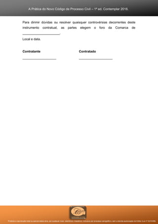 A Prática do Novo Código de Processo Civil – 1ª ed. Contemplar 2016.
Proibida a reprodução total ou parcial desta obra, por qualquer meio: eletrônico, mecânico, inclusive por processo xerográfico, sem a devida autorização do Editor (Lei nº 9.610/98).
Para dirimir dúvidas ou resolver quaisquer controvérsias decorrentes deste
instrumento contratual, as partes elegem o foro da Comarca de
_____________________.
Local e data.
Contratante Contratado
___________________ ___________________
 