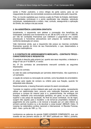 A Prática do Novo Código de Processo Civil – 1ª ed. Contemplar 2016.
Proibida a reprodução total ou parcial desta obra, por qualquer meio: eletrônico, mecânico, inclusive por processo xerográfico, sem a devida autorização do Editor (Lei nº 9.610/98).
sendo o Poder Judiciário, o único refúgio da parte autora, para se ver
resguardada da ação da onerosidade excessiva praticada pela parte requerida.
Pois, no mundo capitalista que vivemos a ação do Poder do Estado, delimitador
das liberdades contratuais é o ponto equilibrador das relações, sobretudo
contratuais, restabelecendo a ordem, mas, contudo, assegurando a aplicação
do Direito, da Justiça e da paz social.
2. DA ASSISTÊNCIA JUDICIÁRIA GRATUITA
Inicialmente, o requerente vem pleitear a concessão dos benefícios da
Gratuidade Judiciária com fundamento no art. 98 do CPC e da Lei nº 1.060/50,
por não ter condições financeiras que viabilizem o pagamento das custas
processuais e honorários advocatícios sem prejuízo do sustento familiar,
conforme declaração em anexo.
Vale mencionar ainda, que a requerente não possui as mesmas condições
financeiras quando do início de seu financiamento, o que, desencadeou a
presente inadimplência.
3. O CONTRATO DE ARRENDAMENTO MERCANTIL - CONTRATO TÍPICO -
CARACTERÍSTICAS E REQUISITOS
O contrato é descrito pela própria Lei, quanto aos seus requisitos, a destacar o
artigo 5º da Lei nº 6.099/74, in verbis:
Art. 5º Os contratos de arrendamento mercantil conterão as seguintes
disposições:
a) prazo do contrato;
b) valor de cada contraprestação por períodos determinados, não superiores a
um semestre;
c) opção de compra ou renovação de contrato, como faculdade do arrendatário;
d) preço para opção de compra ou critério para sua fixação, quando for
estipulada esta cláusula.
Doutrinariamente, o leasing financeiro sempre foi assim conceituado:
“consiste no negócio jurídico bilateral pelo qual uma das partes, necessitando
utilizar um determinado bem, procura uma instituição financeira para que
promova a compra do mesmo para si e, posteriormente, lhe entregue em
locação, mediante uma remuneração periódica, em geral, no seu somatório,
superior a seu preço de aquisição. Ao final do prazo contratual, via de regra,
surgem três opções para o locatário: a de tornar-se proprietário mediante o
pagamento de uma quantia, a de renovar a locação por um valor inferior ao
primeiro período locativo ou a de devolver a coisa locada” (BENJÓ, Celso. O
Leasing na sistemática jurídica nacional e internacional. In Revista Forense,
abril - maio - junho de 1981, p. 15).
Lembramos as palavras do grande FABIO KONDER COMPARATO, que, por
ocasião de seu pioneiro estudo (in, RT 389/7 publicado em 1968 e, portanto,
 