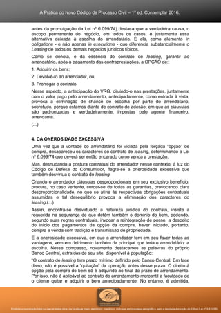 A Prática do Novo Código de Processo Civil – 1ª ed. Contemplar 2016.
Proibida a reprodução total ou parcial desta obra, por qualquer meio: eletrônico, mecânico, inclusive por processo xerográfico, sem a devida autorização do Editor (Lei nº 9.610/98).
antes da promulgação da Lei nº 6.099/74) destaca que a verdadeira causa, o
escopo permanente do negócio, em todos os casos, é justamente essa
alternativa deixada à escolha do arrendatário. É ela, como elemento in
obligatione - e não apenas in executione - que diferencia substancialmente o
Leasing de todos os demais negócios jurídicos típicos.
Como se denota, é da essência do contrato de leasing, garantir ao
arrendatário, após o pagamento das contraprestações, a OPÇÃO de:
1. Adquirir os bens;
2. Devolvê-lo ao arrendador, ou,
3. Prorrogar o contrato.
Nesse aspecto, a antecipação do VRG, diluindo-o nas prestações, juntamente
com o valor pago pelo arrendamento, antecipadamente, como entrada à vista,
provoca a eliminação de chance de escolha por parte do arrendatário,
sobretudo, porque estamos diante de contrato de adesão, em que as cláusulas
são padronizadas e verdadeiramente, impostas pelo agente financeiro,
arrendante.
(...)
4. DA ONEROSIDADE EXCESSIVA
Uma vez que a vontade do arrendatário foi viciada pela forçada “opção” de
compra, desapareceu os caracteres do contrato de leasing, determinando a Lei
nº 6.099/74 que deverá ser então encarado como venda a prestação.
Mas, desnudando a postura contratual do arrendador nesse contexto, à luz do
Código de Defesa do Consumidor, flagra-se a onerosidade excessiva que
também desvirtua o contrato de leasing.
Criando o arrendador cláusulas desproporcionais em seu exclusivo benefício,
procura, no caso vertente, cercar-se de todas as garantias, provocando clara
desproporcionalidade, no que se atine às respectivas obrigações contratuais
assumidas e tal desequilíbrio provoca a eliminação dos caracteres do
leasing.(...)
Assim, encontra-se desvirtuado a natureza jurídica do contrato, insiste a
requerida na segurança de que detém também o domínio do bem, podendo,
segundo suas regras contratuais, invocar a reintegração de posse, a despeito
do início dos pagamentos da opção da compra, haver iniciado, portanto,
compra e venda com tradição e transmissão de propriedade.
E a onerosidade excessiva, em que o arrendador tem em seu favor todas as
vantagens, vem em detrimento também da principal que teria o arrendatário: a
escolha. Nesse compasso, novamente destacamos as palavras do próprio
Banco Central, extraídas de seu site, disponível à população:
“O contrato de leasing tem prazo mínimo definido pelo Banco Central. Em face
disso, não é possível a “quitação” da operação antes desse prazo. O direito à
opção pela compra do bem só é adquirido ao final do prazo de arrendamento.
Por isso, não é aplicável ao contrato de arrendamento mercantil a faculdade de
o cliente quitar e adquirir o bem antecipadamente. No entanto, é admitida,
 