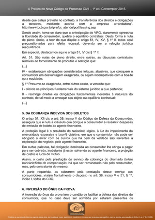 A Prática do Novo Código de Processo Civil – 1ª ed. Contemplar 2016.
Proibida a reprodução total ou parcial desta obra, por qualquer meio: eletrônico, mecânico, inclusive por processo xerográfico, sem a devida autorização do Editor (Lei nº 9.610/98).
desde que esteja previsto no contrato, a transferência dos direitos e obrigações
a terceiros, mediante acordo com a empresa arrendadora”.
http://www.bcb.gov.br/pre/bc_atende/port/leasing.asp
Sendo assim, torna-se claro que a antecipação do VRG, claramente opressiva
à liberdade do consumidor, quebra o equilíbrio contratual. Desta forma é nula
de pleno direito, a teor do que dispõe o artigo 51, IV, XV, § 1º II, todos aqui
prequestionados para efeito recursal, devendo ser a relação jurídica
reequilibrada.
Em especial, destacamos aqui o artigo 51, IV c/c § 1º II:
Art. 51. São nulas de pleno direito, entre outras, as cláusulas contratuais
relativas ao fornecimento de produtos e serviços que:
(...)
IV - estabeleçam obrigações consideradas iníquas, abusivas, que coloquem o
consumidor em desvantagem exagerada, ou sejam incompatíveis com a boa-fé
ou a equidade;
§ 1º Presume-se exagerada, entre outros casos, a vontade que:
I - ofende os princípios fundamentais do sistema jurídico a que pertence;
II - restringe direitos ou obrigações fundamentais inerentes à natureza do
contrato, de tal modo a ameaçar seu objeto ou equilíbrio contratual;
(...)
5. DA COBRANÇA INDEVIDA DOS BOLETOS
O artigo 51, XII c/c o art. 39, inciso V do Código de Defesa do Consumidor,
assegura que é nula a cláusula que obrigue o consumidor a ressarcir despesas
de emissão de boleto ao agente financeiro.
A proteção legal é o resultado do raciocínio lógico, à luz do impedimento da
onerosidade excessiva e boa-fé objetiva, em que o consumidor não pode ser
obrigado a arcar com os custos que há bem da verdade são inerentes à
exploração do negócio, pelo agente financeiro.
Em curtas palavras, tal obrigação destinada ao consumidor lhe obriga a pagar
para ser cobrado, inobstante já estar solvendo ao agente financeiro, a projeção
de custos e lucro do mútuo.
Assim, o custo pela prestação do serviço de cobrança do chamado boleto
bancário/ficha de compensação, há que ser remunerado não pelo consumidor,
mas, pelo contratante do mesmo.
A parte requerida, ao cobrarem pela prestação desse serviço aos
consumidores, violam frontalmente o disposto no art. 39, inciso V e 51, § 1º,
inciso I, todos do CDC.
6. INVERSÃO DO ÔNUS DA PROVA
A inversão do ônus da prova tem o condão de facilitar a defesa dos direitos do
consumidor, que no caso deve ser admitida por estarem presentes os
 
