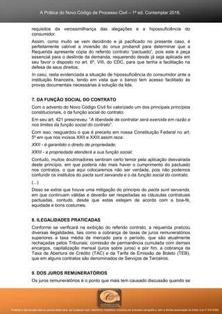A Prática do Novo Código de Processo Civil – 1ª ed. Contemplar 2016.
Proibida a reprodução total ou parcial desta obra, por qualquer meio: eletrônico, mecânico, inclusive por processo xerográfico, sem a devida autorização do Editor (Lei nº 9.610/98).
requisitos da verossimilhança das alegações e a hipossuficiência do
consumidor.
Assim, como muito se vem decidindo e já pacificado no presente caso, é
perfeitamente cabível a inversão do onus probandi para determinar que a
Requerida apresente cópia do referido contrato “pactuado”, pois este é peça
essencial para o deslinde da demanda, requerendo desde já seja aplicada em
seu favor o disposto no art. 6º, VIII, do CDC, para que tenha a facilitação na
defesa de seus direitos.
In casu, resta evidenciada a situação de hipossuficiência do consumidor ante a
instituição financeira, tendo em vista que o banco tem acesso facilitado às
provas documentais necessárias à solução da lide.
7. DA FUNÇÃO SOCIAL DO CONTRATO
Com o advento do Novo Código Civil foi valorizado um dos principais princípios
constitucionais, o da função social do contrato.
Em seu art. 421 prescreveu: “A liberdade de contratar será exercida em razão e
nos limites da função social do contrato”.
Com isso, resguardou o que é preceito em nossa Constituição Federal no art.
5º em que nos incisos XXII e XXIII assim reza:
XXII - é garantido o direito de propriedade;
XXIII - a propriedade atenderá a sua função social;
Contudo, muitos doutrinadores sentiram certo temor pela aplicação desvairada
deste princípio, em que poderia não mais haver o cumprimento do pactuado
nos contratos, o que aqui colocaremos não ser verdade, pois não podemos
confundir os institutos do pacta sunt servanda e o da função social do contrato.
(...)
Disso se extrai que houve uma mitigação do princípio do pacta sunt servanda,
em que continuam válidas e deverão ser respeitadas as cláusulas contratuais
pactuadas, contudo, desde que estas estejam de acordo com a boa-fé,
equidade e bons costumes.
8. ILEGALIDADES PRATICADAS
Conforme se verificará na exibição do referido contrato, a requerida praticou
diversas ilegalidades, tais como a cobrança de taxas de juros remuneratórios
superiores a taxa média de mercado para o período, que são atualmente
rechaçadas pelos Tribunais; comissão de permanência cumulada com demais
encargos, capitalização mensal (juros sobre juros) e por fim, a cobrança da
Taxa de Abertura de Crédito (TAC) e da Tarifa de Emissão de Boleto (TEB),
que em alguns contratos são denominados de Serviços de Terceiros.
9. DOS JUROS REMUNERATÓRIOS
Os juros remuneratórios é o ponto que mais tem causado discussão quando se
 
