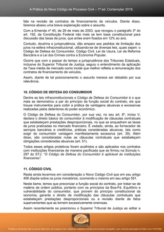 A Prática do Novo Código de Processo Civil – 1ª ed. Contemplar 2016.
Proibida a reprodução total ou parcial desta obra, por qualquer meio: eletrônico, mecânico, inclusive por processo xerográfico, sem a devida autorização do Editor (Lei nº 9.610/98).
fala na revisão de contratos de financiamento de veículos. Diante disso,
faremos abaixo uma breve explanação sobre o assunto.
Com a Emenda nº 40, de 29 de maio de 2003, que revogou o parágrafo 3º do
art. 192, da Constituição Federal não mais se tem base constitucional para
discussão das taxas de juros, que antes eram fixados em 12% ao ano.
Contudo, doutrina e jurisprudência, dão amparo aos pedidos de limitação dos
juros na esfera infraconstitucional, utilizando-se de diversas leis, quais sejam: o
Código de Defesa do Consumidor, Código Civil, Lei de Usura, Lei da Reforma
Bancária e a Lei dos Crimes contra a Economia Popular.
Ocorre que com o passar do tempo a jurisprudência dos Tribunais Estaduais,
inclusive do Superior Tribunal de Justiça, seguiu o entendimento da aplicação
da Taxa média de mercado como incide que melhor refletia a remuneração dos
contratos de financiamento de veículos.
Assim, diante de tal posicionamento o assunto merece ser debatido por sua
relevância.
10. CÓDIGO DE DEFESA DO CONSUMIDOR
Dentre as leis infraconstitucionais o Código de Defesa do Consumidor é o que
mais se demonstrou a par do princípio da função social do contrato, eis que
trouxe instrumentos para coibir a prática de vantagens abusivas e excessivas
realizadas pelos detentores do poder econômico.
O Código de Defesa do Consumidor, por sua vez, no seu art. 6º, inciso V,
declara o direito básico do consumidor à modificação de cláusulas contratuais
que estabeleçam prestações desproporcionais, no que se enquadram as taxas
de juros praticadas no mercado financeiro. É vedado, ainda, ao fornecedor de
serviços bancários e creditícios, práticas consideradas abusivas, tais como
exigir do consumidor vantagem manifestamente excessiva (art. 39). Além
disso, são consideradas nulas as cláusulas contratuais que estabeleçam
obrigações consideradas abusivas (art. 51).
Todos esses artigos protetivos foram acolhidos e são aplicados nos contratos
com instituições financeiras de maneira pacificada que se firmou na Súmula n.
297 do STJ: “O Código de Defesa do Consumidor é aplicável às instituições
financeiras”.
11. CÓDIGO CIVIL
Resta ainda levarmos em consideração o Novo Código Civil que em seu artigo
406 dispõe sobre os juros moratórios, ocorrendo o mesmo em seu artigo 591.
Neste liame, temos que preconizar a função social do contrato, por tratar-se de
matéria de ordem pública, portanto com os princípios da Boa-Fé, Equilíbrio e
vulnerabilidade do consumidor, que provem do princípio constitucional da
isonomia, garante o direito de modificação das cláusulas contratuais que
estabeleçam prestações desproporcionais ou a revisão diante de fatos
supervenientes que as tornem excessivamente onerosas.
Assim recentemente se posicionou o Superior Tribunal de Justiça ao editar a
 
