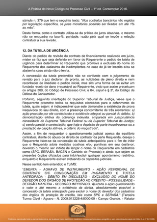 A Prática do Novo Código de Processo Civil – 1ª ed. Contemplar 2016.
Proibida a reprodução total ou parcial desta obra, por qualquer meio: eletrônico, mecânico, inclusive por processo xerográfico, sem a devida autorização do Editor (Lei nº 9.610/98).
súmula n. 379 que tem o seguinte texto: “Nos contratos bancários não regidos
por legislação específica, os juros moratórios poderão ser fixados em até 1%
ao mês”.
Desta forma, como o contrato utiliza-se da prática de juros abusivos, o mesmo
não se enquadra na boa-fé, paridade, razão pela qual se impõe a relação
contratual a sua revisão.
12. DA TUTELA DE URGÊNCIA
Diante do pedido de revisão do contrato de financiamento realizado em juízo,
mister se faz que seja deferido em favor do Requerente o pedido de tutela de
urgência para determinar ao Requerido que promova a exclusão do nome do
Requerente dos cadastros de inadimplentes no caso de já ter inscrito e/ou se
abstenha caso ainda não o tenha.
A concessão da tutela pretendida não se confunde com o julgamento da
revisão para o juiz declarar, de pronto, as nulidades de pleno direito e nem
reconhecer de imediato o pedido inicial, mas sim uma forma de se evitar um
fundado receio de dano irreparável ao Requerente, visto que assim preceituam
os artigos 300, do Código de Processo Civil, e 84, caput e § 3º, do Código de
Defesa do Consumidor.
Portanto, seguindo orientação do Superior Tribunal de Justiça, vê-se que o
Requerente preenche todos os requisitos elencados para o deferimento da
tutela, quais sejam: é indispensável que este demonstre a existência de prova
inequívoca do seu direito, com a presença concomitante de três elementos: a)
ação proposta por ele contestando a existência integral ou parcial do débito; b)
demonstração efetiva da cobrança indevida, amparada em jurisprudência
consolidada do Supremo Tribunal Federal ou do Superior Tribunal de Justiça;
c) sendo parcial a contestação, que haja o depósito da parte incontroversa ou a
prestação de caução idônea, a critério do magistrado”.
Assim, a fim de resguardar o questionamento judicial acerca do equilíbrio
contratual, diante do abuso de direito de contratar da parte Requerida, deseja o
Requerente valer-se da concessão da tutela antecipatória para o fim de inibir
que o Requerido adote medidas coativas e/ou punitivas em seu desfavor,
devendo o mesmo ser inibido de lançar o nome da Requerente em cadastros
como (SPC, SERASA, BACEN e Cartório de Protesto) e ainda que sejam os
presentes órgãos oficiados para inibir/excluir qualquer apontamento restritivo,
enquanto o Requerente estiver efetuando os depósitos judiciais.
Nesse sentido tem entendido o TJ/MS:
“EMENTA - AGRAVO DE INSTRUMENTO - AÇÃO REVISIONAL DE
CONTRATO C/C CONSIGNAÇÃO EM PAGAMENTO E TUTELA
ANTECIPADA - DÉBITO EM DISCUSSÃO - EXCLUSÃO DO NOME DO
DEVEDOR DOS ÓRGÃOS DE PROTEÇÃO AO CRÉDITO - POSSIBILIDADE -
DECISÃO MANTIDA - RECURSO IMPROVIDO. Ajuizada a ação questionando
o valor e até mesmo a existência da dívida, absolutamente possível a
concessão da tutela antecipada para excluir o nome do devedor dos cadastros
dos órgãos de proteção de crédito, tais como SPC e SERASA.” (Terceira
Turma Cível - Agravo - N. 2008.013228-4/0000-00 - Campo Grande. - Relator
 