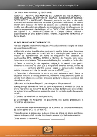 A Prática do Novo Código de Processo Civil – 1ª ed. Contemplar 2016.
Proibida a reprodução total ou parcial desta obra, por qualquer meio: eletrônico, mecânico, inclusive por processo xerográfico, sem a devida autorização do Editor (Lei nº 9.610/98).
Des. Paulo Alfeu Puccinelli. - j. 28/07/2008).
“EMENTA - AGRAVO REGIMENTAL EM AGRAVO DE INSTRUMENTO -
AÇÃO REVISIONAL DE CONTRATO - LIMINAR - EXCLUSÃO DA SERASA -
DEFERIMENTO - IMPROVIDO. Enquanto pendente em juízo a discussão
acerca da existência e montante da dívida, é possível o deferimento de medida
liminar para exclusão do nome do devedor dos cadastros de restrição ao
crédito, que não podem ser utilizados como instrumento de constrangimento do
devedor ao pagamento da dívida (art. 42 do CDC).” (TJMS. Agravo Regimental
em Agravo - N. 2008.028770-9/0001-00 - Campo Grande. Relator -
Excelentíssimo Sr. Des. Sideni Soncini Pimentel. Julgamento: 16/10/2008, 5ª
Turma Cível).
13. DOS PEDIDOS E REQUERIMENTOS
Por todo exposto anteriormente requer a Vossa Excelência se digne em tomar
as seguintes providências:
a) Conceda a tutela inaudita altera parte como medida liminar para determinar
ao Requerido que promova a exclusão e/ou abstenção para retirada e/ou
inibição de apontamentos em nome do Requerente nos cadastros de
inadimplentes SPC, SERASA, BACEN e Cartório de Protesto, bem como,
determine a expedição de Ofícios aos referidos órgãos para ciência da decisão;
b) Defira a autorização do depósito/consignação incidental como pedido
incidente e acessório no valor que o Requerente entende devido, sendo R$
___________, conforme planilha anexa, pagos e comprovados mediante
juntada nos autos, a contar da parcela vencida em 03/09/_____;
c) Determine o afastamento da mora enquanto estiverem sendo feitos os
depósitos judiciais, e consequentemente, mantenha o Requerente na posse do
veículo (bem objeto do contrato) enquanto perdurar a revisão contratual das
cláusulas em juízo;
d) Proceda a citação do Requerido para integrar a lide processual;
e) Requer seja deferido em favor da parte Requerente a inversão do ônus da
prova, nos termos do inciso VIII do art. 6º do Código de Defesa do Consumidor,
para determinar ao Requerido apresente cópia do contrato objeto da presente
revisão;
f) Conceda os benefícios da Justiça Gratuita;
g) Condenação da Requerida ao pagamento das custas processuais e
honorários advocatícios;
O Autor declara a opção de realização de audiência de conciliação/mediação,
de acordo com o art. 319, VII do CPC.
Pretende provar o alegado por todos os meios de prova em direito admitidos,
mormente testemunhal, perícia, depoimento pessoal e juntados documentos.
Dá-se à causa o valor de R$ __________ (____________).
 
