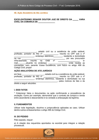 A Prática do Novo Código de Processo Civil – 1ª ed. Contemplar 2016.
Proibida a reprodução total ou parcial desta obra, por qualquer meio: eletrônico, mecânico, inclusive por processo xerográfico, sem a devida autorização do Editor (Lei nº 9.610/98).
46. Ação Anulatória de Ato Jurídico
EXCELENTÍSSIMO SENHOR DOUTOR JUIZ DE DIREITO DA _____ VARA
CÍVEL DA COMARCA DE _______________
____________________, estado civil ou a existência de união estável,
profissão, portador do RG nº _____________, inscrito no CPF sob o nº
__________________, endereço eletrônico________, residente e domiciliado
na rua _______________________________________ por seu procurador
infra-assinado, inscrito na OAB nº ___________________, e-
mail_______,atuante no endereço _________________ onde recebe as
intimações, vem, perante Vossa Excelência, com fulcro no artigo 496 do
Código Civil, propor
AÇÃO ANULATÓRIA DE ATO JURÍDICO
em face ____________________, estado civil ou a existência de união estável,
profissão, portador do RG nº _____________, inscrito no CPF sob o nº
__________________, endereço eletrônico, residente e domiciliado na rua
_______________________________________, pelos motivos de fato e de
direito a seguir aduzidos:
I. DOS FATOS
* Colacionar fatos e documentos na ação confirmando a procedência da
anulação. Como por exemplo, demonstrar que o contrato de compra e venda
entre ascendente e descendente é na verdade a antecipação da legítima.
II. FUNDAMENTOS
Utilizar toda legislação, doutrina e jurisprudência aplicadas ao caso. Utilizar
dentre outros embasamentos o artigo 496 do Código Civil,
III. DO PEDIDO
Pelo exposto, requer:
a) A citação dos requeridos apontados na exordial para integrar a relação
processual;
 