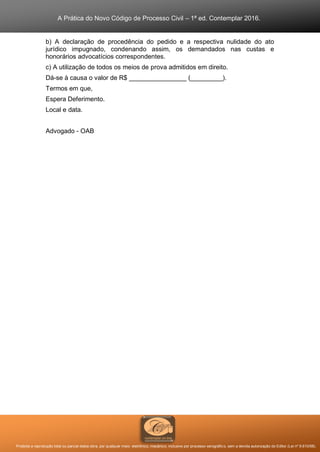 A Prática do Novo Código de Processo Civil – 1ª ed. Contemplar 2016.
Proibida a reprodução total ou parcial desta obra, por qualquer meio: eletrônico, mecânico, inclusive por processo xerográfico, sem a devida autorização do Editor (Lei nº 9.610/98).
b) A declaração de procedência do pedido e a respectiva nulidade do ato
jurídico impugnado, condenando assim, os demandados nas custas e
honorários advocatícios correspondentes.
c) A utilização de todos os meios de prova admitidos em direito.
Dá-se à causa o valor de R$ ________________ (_________).
Termos em que,
Espera Deferimento.
Local e data.
Advogado - OAB
 