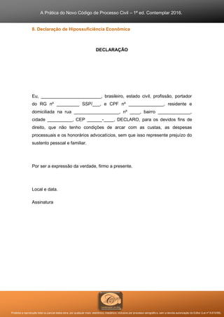 A Prática do Novo Código de Processo Civil – 1ª ed. Contemplar 2016.
Proibida a reprodução total ou parcial desta obra, por qualquer meio: eletrônico, mecânico, inclusive por processo xerográfico, sem a devida autorização do Editor (Lei nº 9.610/98).
8. Declaração de Hipossuficiência Econômica
DECLARAÇÃO
Eu, ________________________, brasileiro, estado civil, profissão, portador
do RG nº _________ SSP/___, e CPF nº ______________, residente e
domiciliada na rua __________________, nº ____, bairro _____________,
cidade __________, CEP ______-____, DECLARO, para os devidos fins de
direito, que não tenho condições de arcar com as custas, as despesas
processuais e os honorários advocatícios, sem que isso represente prejuízo do
sustento pessoal e familiar.
Por ser a expressão da verdade, firmo a presente.
Local e data.
Assinatura
 