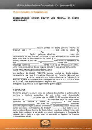 A Prática do Novo Código de Processo Civil – 1ª ed. Contemplar 2016.
Proibida a reprodução total ou parcial desta obra, por qualquer meio: eletrônico, mecânico, inclusive por processo xerográfico, sem a devida autorização do Editor (Lei nº 9.610/98).
47. Ação Anulatória de Desapropriação
EXCELENTÍSSIMO SENHOR DOUTOR JUIZ FEDERAL DA SEÇÃO
JUDICIÁRIA DE _________________
_____________________, pessoa jurídica de direito privado, inscrita no
CGC/MF sob o nº _____________________, com sede na cidade de
_____________________, Av. _____________________, nº
______________, Centro, endereço eletrônico ____________,neste ato
representada por seu Diretor-Presidente e por seu advogado e procurador que
esta subscreve ut instrumentum de mand. j. – _____________________,
inscrito na OAB/UF sob o nº _______________, com escritório profissional na
rua _____________________, nº _____________, centro, em __________,
endereço eletrônico ____________, (onde receberá as intimações de estilo),
vem, venia petita, com o devido respeito perante V. Exa. propor competente
AÇÃO ANULATÓRIA DE DESAPROPRIAÇÃO,
em desfavor da UNIÃO FEDERAL, pessoa jurídica de direito público,
representada por sua Procuradoria Regional da Fazenda Nacional em
_____________ e, ainda contra o Incra – Instituto Nacional de Colonização e
Reforma Agrária, autarquia federal criada pelo Decreto-Lei nº 1.110/70 e a Lei
nº 7.231/84, com Superintendência Regional em _____________________,
tudo para o que passa a expor e ponderar o quanto segue:
I. DOS FATOS
Conforme provam quantum satis, os inclusos documentos, a peticionária é
senhora e legítima possuidora de um imóvel rural denominado
__________________, com área total de 13990, 35.22 hectares, situados no
município de _____________________, adquirida por força de compromisso
particular de compra e venda de __________ e sua mulher
_____________________, em data de __/__/_____________, contendo
cláusula suspensiva por parte dos promitentes - vendedores porque na ocasião
sendo acionistas controladores do BANCO __________ que estava sob a
intervenção do Banco Central do Brasil, tinham seus bens indisponíveis e em
razão disso, portanto, a transação teve como indispensável a Anuência do
referido Banco Central a que tudo foi averbado no Registro de Imóveis
competente do termo.
 