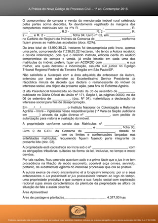 A Prática do Novo Código de Processo Civil – 1ª ed. Contemplar 2016.
Proibida a reprodução total ou parcial desta obra, por qualquer meio: eletrônico, mecânico, inclusive por processo xerográfico, sem a devida autorização do Editor (Lei nº 9.610/98).
O compromisso de compra e venda do mencionado imóvel rural celebrado
pelas partes acima descritas, foi devidamente registrado às margens das
competentes matrículas sob os nºs R. ____________ - ______________, R.
___ -_________________, R.2 - ______________, R. 2 - ______________, R.
2 - ___ e R. 2 - ______________, ficha 04, Livro nº 02, em ______________,
no Cartório de Registro de Imóveis da Comarca de ______________, conforme
fazem provas as matrículas acostadas (docs. 02/A).
Da área total de 13.990,35.22, hectares foi desapropriada pelo Incra, apenas
uma parte, compreendendo 7.336,85.22 hectares, não tendo a Autora recebido
a devida indenização, pois que o referido Instituto, embora ciente do aludido
compromisso de compra e venda, já então inscrito em cada uma das
matrículas do imóvel, preferiu fazer um ACORDO com _____________ e sua
mulher, aos quais destinou a indenização, assunto sub judice no Egrégio
Tribunal Regional Federal da Terceira Região em São Paulo/SP.
Não satisfeita a Autarquia com a área adquirida do antecessor da Autora,
entendeu por bem submeter ao Excelentíssimo Senhor Presidente da
República minuta de decreto que declara o remanescente do imóvel de
interesse social, ora objeto da presente ação, para fins de Reforma Agrária.
O ato Presidencial formalizado no Decreto de 05 de setembro de _________,
publicado no Diário Oficial da União nº 171, Seção I, às páginas 00000, no dia
06 de setembro de __________, (doc. Nº 04), materializou a declaração de
interesse social para fins de desapropriação.
Em ___/___/______________, o Instituto Nacional de Colonização e Reforma
Agrária – Incra – ingressou nesse respeitável juízo (1ª Vara da Seção Judiciária
em ______) através da ação diversa nº ______________, com pedido de
autorização para vistoria e avaliação do imóvel.
A propriedade conforme consta das Matrículas nº _________________,
_________________, _________________, ___ e ______________, ficha 00,
Livro 0 do C.R.I. da Comarca de _________________, datada de
____________________, tem os limites e confrontações lançadas nas
antefaladas matrículas, requerendo fiquem fazendo parte integrante da
presente lide (doc. 02).
A propriedade está cadastrada no Incra sob o nº ____________________, com
as obrigações tributárias quitadas na forma da lei, inclusive, no tempo e modo
devidos.
Por tais razões, ficou provado quantum satis e a prima facie que o jus in re tem
procedência na filiação de modo escorreito, oponível erga omnes, servindo,
portanto, de substractum legítimo do interesse processual que ora se postula.
A autora exerce de modo ancianíssimo et a longissimi temporis, por si e seus
antecessores o ius possidendi et jus possessionis tornado ao logo do tempo,
uma propriedade produtiva e que cumpre a sua função social com exploração
racional cujos sinais característicos da plenitude da propriedade se aflora da
situação de fato e assim descrita:
Área Aproveitável
Área de pastagens plantadas................................................ 4.377,00 has
 