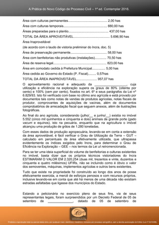 A Prática do Novo Código de Processo Civil – 1ª ed. Contemplar 2016.
Proibida a reprodução total ou parcial desta obra, por qualquer meio: eletrônico, mecânico, inclusive por processo xerográfico, sem a devida autorização do Editor (Lei nº 9.610/98).
Área com culturas permanentes............................................ 2,00 has
Área com culturas temporais................................................. 880,00 has
Áreas preparadas para o plantio............................................. 437,00 has
TOTAL DA ÁREA APROVEITÁVEL......................................... 5.696,90 has
Área Inaproveitável
(de acordo com o laudo de vistoria preliminar do Incra, doc. 5)
Área de preservação permanente......................................... 58,00 has
Área com benfeitorias não produtivas (instalações)............. 70,50 has
Área de reserva legal............................................................ 823,00 has
Área em comodato cedida à Prefeitura Municipal............... 5,00 has
Área cedida ao Governo do Estado (P. Fiscal)......... 0,57has
TOTAL DA ÁREA INAPROVEITÁVEL....................... 957,07 has
O aproveitamento racional e adequado da __________________, cuja
utilização e eficiência na exploração supera os graus de 80% (oitenta por
cento) e 100% (cem por cento), fixados no art. 6º e seus parágrafos da Lei nº
6.829/93. Isto foi verificado com base no último ano agrícola e está provado por
documentos tais como notas de vendas de produtos agrícolas, notas fiscais de
produtor, comprovantes de aquisições de vacinas, além de documentos
comprobatórios de arrecadação fiscal que seguem anexos, além de ilustrações
fotográficas.
Ao final do ano agrícola, considerando (julho/__ e junho/__) existia no imóvel
5.552 (cinco mil quinhentos e cinquenta e dois) animais de grande porte (gado
vacum e equinos), isto na pecuária, enquanto que na agricultura o imóvel
alcançou uma produção de grãos de 1.280 toneladas.
Com esses dados de produção agropecuária, levando-se em conta a extensão
da área aproveitável, é fácil verificar o Grau de Utilização da Terra – GUT –
calculado em percentuais da área efetivamente utilizada, que ultrapassa
evidentemente os índices exigidos pelo Incra, para determinar o Grau de
Eficiência na Exploração – GEE – nos termos da Lei ut retromencionada.
Para se ter uma ideia superficial do volume de benfeitorias e culturas existentes
no imóvel, basta dizer que os próprios técnicos vistoriadores do Incra
ESTIMARAM O VALOR EM 2.320,254 (duas mil, trezentos e vinte, duzentos e
cinquenta e quatro milésimos) UFIRs, não se incluindo como é óbvio o valor
dos semoventes, máquinas, implementos agrícolas e outros bens existentes.
Tudo que existe na propriedade foi construído ao longo dos anos de posse
efetivamente exercida, a mercê de esforços penosos e com recursos próprios,
inclusive levando-se em conta que até há menos de uma década não existiam
estradas asfaltadas que ligasse dos municípios do Estado.
Estando a peticionária no exercício pleno de seus fins, via de seus
representantes legais, foram surpreendidos por um Decreto Federal de 05 de
setembro de ______________, datado de 05 de setembro de
 