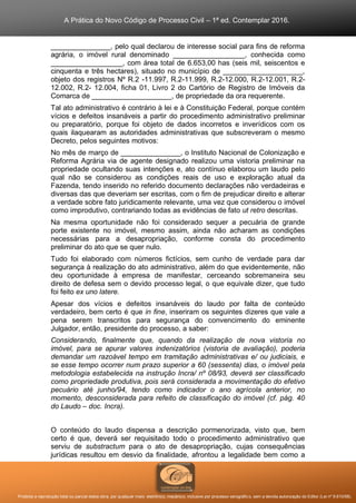 A Prática do Novo Código de Processo Civil – 1ª ed. Contemplar 2016.
Proibida a reprodução total ou parcial desta obra, por qualquer meio: eletrônico, mecânico, inclusive por processo xerográfico, sem a devida autorização do Editor (Lei nº 9.610/98).
_______________, pelo qual declarou de interesse social para fins de reforma
agrária, o imóvel rural denominado __________________, conhecida como
__________________, com área total de 6.653,00 has (seis mil, seiscentos e
cinquenta e três hectares), situado no município de ____________________,
objeto dos registros Nº R.2 -11.997, R.2-11.999, R.2-12.000, R.2-12.001, R.2-
12.002, R.2- 12.004, ficha 01, Livro 2 do Cartório de Registro de Imóveis da
Comarca de ____________________, de propriedade da ora requerente.
Tal ato administrativo é contrário à lei e à Constituição Federal, porque contém
vícios e defeitos insanáveis a partir do procedimento administrativo preliminar
ou preparatório, porque foi objeto de dados incorretos e inverídicos com os
quais ilaquearam as autoridades administrativas que subscreveram o mesmo
Decreto, pelos seguintes motivos:
No mês de março de _______________, o Instituto Nacional de Colonização e
Reforma Agrária via de agente designado realizou uma vistoria preliminar na
propriedade ocultando suas intenções e, ato contínuo elaborou um laudo pelo
qual não se considerou as condições reais de uso e exploração atual da
Fazenda, tendo inserido no referido documento declarações não verdadeiras e
diversas das que deveriam ser escritas, com o fim de prejudicar direito e alterar
a verdade sobre fato juridicamente relevante, uma vez que considerou o imóvel
como improdutivo, contrariando todas as evidências de fato ut retro descritas.
Na mesma oportunidade não foi considerado sequer a pecuária de grande
porte existente no imóvel, mesmo assim, ainda não acharam as condições
necessárias para a desapropriação, conforme consta do procedimento
preliminar do ato que se quer nulo.
Tudo foi elaborado com números fictícios, sem cunho de verdade para dar
segurança à realização do ato administrativo, além do que evidentemente, não
deu oportunidade à empresa de manifestar, cerceando sobremaneira seu
direito de defesa sem o devido processo legal, o que equivale dizer, que tudo
foi feito ex uno latere.
Apesar dos vícios e defeitos insanáveis do laudo por falta de conteúdo
verdadeiro, bem certo é que in fine, inseriram os seguintes dizeres que vale a
pena serem transcritos para segurança do convencimento do eminente
Julgador, então, presidente do processo, a saber:
Considerando, finalmente que, quando da realização de nova vistoria no
imóvel, para se apurar valores indenizatórios (vistoria de avaliação), poderia
demandar um razoável tempo em tramitação administrativas e/ ou judiciais, e
se esse tempo ocorrer num prazo superior a 60 (sessenta) dias, o imóvel pela
metodologia estabelecida na instrução Incra/ nº 08/93, deverá ser classificado
como propriedade produtiva, pois será considerada a movimentação do efetivo
pecuário até junho/94, tendo como indicador o ano agrícola anterior, no
momento, desconsiderada para refeito de classificação do imóvel (cf. pág. 40
do Laudo – doc. Incra).
O conteúdo do laudo dispensa a descrição pormenorizada, visto que, bem
certo é que, deverá ser requisitado todo o procedimento administrativo que
serviu de substractum para o ato de desapropriação, cujas consequências
jurídicas resultou em desvio da finalidade, afrontou a legalidade bem como a
 