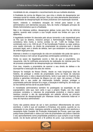 A Prática do Novo Código de Processo Civil – 1ª ed. Contemplar 2016.
Proibida a reprodução total ou parcial desta obra, por qualquer meio: eletrônico, mecânico, inclusive por processo xerográfico, sem a devida autorização do Editor (Lei nº 9.610/98).
moralidade do ato, ensejando o reconhecimento de sua nulidade absoluta.
A finalidade da norma da Magna Lex, que criou o direito de desapropriar por
interesse social foi violada, até porque, ficou por esta plenamente descartada a
possibilidade de desapropriação de áreas produtivas com exploração racional.
Assim, violando a verdadeira situação do imóvel para baixar o ato
administrativo com elementos escusos, feriu de morte o festejado princípio de
Direito Administrativo que é a finalidade.
Não é do interesse público, desapropriar glebas rurais para fins de reforma
agrária, quando esta cumpre a sua função social nos limites em que a lei
determina.
A legalidade também foi desviada pelo abuso tornando o ato imprestável para
os fins que se destina, inclusive porque a Administração Pública Federal
considerou letra morta a norma contida no art. 1.228 do Código Civil,
combinado com o inc. XXII do art. 5º da Constituição Federal, ou seja, praticou
uma capitis diminutio, no direito de propriedade da empresa sem o devido
processo legal, sem o direito de defesa, sem que existissem os pressupostos
de ordem legal para isso.
Ademais o direito e a organização da vida em sociedade não pode dar apoio a
intuitos imorais e nem cercar de garantias combinações contrárias à lei.
Ainda na seara da ilegalidade ocorre o fato de que a proprietária, ora
requerente, não foi notificada previamente da realização de vistorias para fins
de processo preparatório de desapropriação por interesse social.
Com isso, impediu a proprietária de exercer o seu direito de defesa e de
acompanhar a execução dos atos de vistoria.
Sempre foi tradição de Nosso Direito, desde os mais longínquos dias da
história, de proteger o direito de propriedade como se fosse de natureza
fundamental para a vida e desenvolvimento, tanto é que está no Capítulo dos
direitos e garantias individuais da Magna Lex em vigor, daí porque, o Poder
Público tem o seu poder de intervenção limitado, porque, proteger a
propriedade particular sempre foi a regra, a exceção é restringi-la, de modo que
só nos estritos termos da lei se pode fazê-lo.
A moralidade administrativa também foi postergada na expedição do ato
expropriatório visto que, bem certo é que o próprio Órgão, ora réu neste
processo constatou a natureza de propriedade produtiva e mesmo assim
resolveu concluir o ato de expropriação em patente afronta ao princípio
constitucional de desapropriação por interesse social, mostrando tratar-se in
casu de improbus administrator.
Como não poderia deixar de ser e nem acontecer diferentemente de como
acontece, o certo é que ad cautelam a Empresa, ora autora, quando se viu
ameaçada no seu direito, ingressou perante a Justiça Federal, com oportuna e
necessária Ação Cautelar de Produção Antecipada de Provas, para que pela
justiça fosse preservado o status quo ante da propriedade sub judice e descrito
o seu aproveitamento como propriedade produtiva e que cumpre a sua função
social, via de laudo pericial sob a fé pública do juízo, cujo processo tramita
 