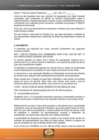 A Prática do Novo Código de Processo Civil – 1ª ed. Contemplar 2016.
Proibida a reprodução total ou parcial desta obra, por qualquer meio: eletrônico, mecânico, inclusive por processo xerográfico, sem a devida autorização do Editor (Lei nº 9.610/98).
frente 1ª Vara da Justiça Federal em ______/UF, sob o nº ________.
Como se não bastasse tudo isso, também foi ingressado com Ação Cautelar
Inominada, para suspender os efeitos do Decreto Expropriatório sobre a
referida fazenda, enquanto discutisse o direito a quem evidentemente pertence,
culminando com a decisão liminar favorável, constante do processo nº 0000-0,
pendente de discussão.
Com isso, tornou-se absolutamente necessária a referida actio para restaurar a
ordem jurídica violada.
Por tais motivos, resta pedir ao Estado-Juiz, que seja decretada a nulidade do
ato expropriatório restaurando a plenitude do direito de propriedade e posse da
autora.
II. DO DIREITO
A pretensão ora deduzida em Juízo, encontra fundamento nas seguintes
normas de direito:
ART. 1.228 DO CÓDIGO CIVIL COMBINADO COM O INC. XXII DO ART. 5º
DA CONSTITUIÇÃO FEDERAL EM VIGOR.
O primeiro garante na ordem civil o direito de propriedade, dizendo que o
dominus tem o jus utendi, fruendi et abutendi e, de reavê-la do poder de quem
quer que injustamente a detém.
O dispositivo constitucional garante da mesma forma o direito de propriedade
como fundamental às condições de vida e desenvolvimento de seu titular.
A norma teve a sua inspiração filosófica na Declaração Universal dos Direitos
do Homem que ninguém será arbitrariamente privado de sua propriedade.
Disso resulta que o Estado só pode fazer restrições a este direito nos estritos
casos em que a lei permite. Nem mais, nem menos, para evitar o que se
denomina desvio ou abuso do direito, como ocorreu na sub specie iuris.
O ART. 185 DA CF/88 DE MODO IMPERATIVO ESTABELECE QUE:
São insuscetíveis de desapropriação para fins de reforma agrária:...
III - a propriedade produtiva;
Parágrafo único. A Lei garantirá tratamento especial à propriedade produtiva e
fixará normas para o cumprimento dos requisitos relativos à sua função social.
Relativamente ao caso in litem está provado ex abundantia que a propriedade
é produtiva, quer por documentos irrefutáveis, quer pelo próprio laudo do Incra,
além do que, está se procedendo a vistoria judicial em forma de perícia, onde
irá perpetuar a memória do aproveitamento racional e adequado da
propriedade, que está sendo vítima de uma violência arbitrária.
A propriedade da Empresa ora Autora cumpre a sua função social, sendo um
exemplo de aproveitamento que dista de longo tempo, mesmo na época em
que as condições de vida no Estado ainda eram inóspitas.
O art. 9º da Lei nº 8.629/93, cc o art. 186 da CF/88, abona a tese da autora de
 