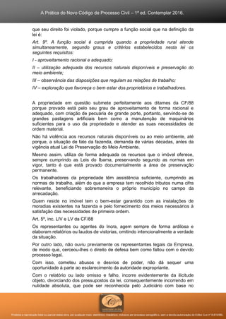 A Prática do Novo Código de Processo Civil – 1ª ed. Contemplar 2016.
Proibida a reprodução total ou parcial desta obra, por qualquer meio: eletrônico, mecânico, inclusive por processo xerográfico, sem a devida autorização do Editor (Lei nº 9.610/98).
que seu direito foi violado, porque cumpre a função social que na definição da
lei é:
Art. 9º. A função social é cumprida quando a propriedade rural atende
simultaneamente, segundo graus e critérios estabelecidos nesta lei os
seguintes requisitos:
I - aproveitamento racional e adequado;
II – utilização adequada dos recursos naturais disponíveis e preservação do
meio ambiente;
III – observância das disposições que regulam as relações de trabalho;
IV – exploração que favoreça o bem estar dos proprietários e trabalhadores.
A propriedade em questão submete perfeitamente aos ditames da CF/88
porque provado está pelo seu grau de aproveitamento de forma racional e
adequado, com criação de pecuária de grande porte, portanto, servindo-se de
grandes pastagens artificiais bem como a manutenção de maquinários
suficientes para o uso da propriedade e atender as suas necessidades de
ordem material.
Não há violência aos recursos naturais disponíveis ou ao meio ambiente, até
porque, a situação de fato da fazenda, demanda de várias décadas, antes da
vigência atual Lei de Preservação do Meio Ambiente.
Mesmo assim, utiliza de forma adequada os recursos que o imóvel oferece,
sempre cumprindo as Leis do Ibama, preservando segundo as normas em
vigor, tanto é que está provado documentalmente a área de preservação
permanente.
Os trabalhadores da propriedade têm assistência suficiente, cumprindo as
normas de trabalho, além do que a empresa tem recolhido tributos numa cifra
relevante, beneficiando sobremaneira o próprio município no campo da
arrecadação.
Quem reside no imóvel tem o bem-estar garantido com as instalações de
moradias existentes na fazenda e pelo fornecimento dos meios necessários à
satisfação das necessidades de primeira ordem.
Art. 5º, inc. LIV e LV da CF/88
Os representantes ou agentes do Incra, agem sempre de forma ardilosa e
elaboram relatórios ou laudos de vistorias, omitindo intencionalmente a verdade
da situação.
Por outro lado, não ouviu previamente os representantes legais da Empresa,
de modo que, cerceou-lhes o direito de defesa bem como faltou com o devido
processo legal.
Com isso, cometeu abusos e desvios de poder, não dá sequer uma
oportunidade à parte ao esclarecimento da autoridade expropriante.
Com o relatório ou lado omisso e falho, incorre evidentemente da ilicitude
objeto, divorciando dos pressupostos da lei, consequentemente incorrendo em
nulidade absoluta, que pode ser reconhecida pelo Judiciário com base no
 