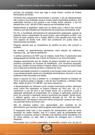 A Prática do Novo Código de Processo Civil – 1ª ed. Contemplar 2016.
Proibida a reprodução total ou parcial desta obra, por qualquer meio: eletrônico, mecânico, inclusive por processo xerográfico, sem a devida autorização do Editor (Lei nº 9.610/98).
princípio da jurisdição única que rege a nossa Ordem Jurídica de Estado
Democrático de Direito.
Conforme ficou plenamente demonstrado e provado, o ato de desapropriação
não cumpre a sua finalidade, porque investiu sobre propriedade produtiva, com
exploração racional e que cumpre a sua função social, portanto, o ato ora
atacado feriu o art. 186 da CF/88 e desviou-se da finalidade da lei.
Relativamente à legalidade, basta que se atente para o elenco das normas
citadas e que dão respaldo aos fundamentos da propositura da presente actio.
Por fim, a moralidade administrativa foi absolutamente postergada, quando se
pretende retirar a propriedade de quem produz, para entregá-la ao MST, com
intuito de fazer cortesia com o chapéu alheio e criar naquele justo local, mais
uma espécie de favela rural, como tem acontecido em quase todos os
assentamentos do Estado.
Ninguém garante que os recebedores da partilha da terra, irão produzir a
contento.
Na verdade, os assentamentos geralmente viram redutos de violências,
doenças e etc., por falta de assistência.
A política subversiva do MST que se instalou neste País é responsável pela
desagregação de famílias sob a oferta de Paraíso ou da Terra Prometida.
Qualquer assentamento que for visitado se poderá constatar que nenhum dos
primitivos parceleiros se encontra ali trabalhando, com raríssimas exceções,
visto que, vendem os seus direitos e depois voltam a acampar em outros locais
com a ideia pré-constituída de fazer a indústria da Terra.
Sendo propriedade produtiva e cumprindo a sua função social, bem certo é que
a sua desapropriação resulta em imoralidade administrativa, devendo o ato ser
nulificado a bem da justiça e do direito.
Sobre o assunto em foco e também cf. a verdadeira filosofia do Estatuto da
Terra é oportuno trazer à colação o voto de Sua Excelência, o Ministro Celso
Melo, relator do M.S nº 21.348 MT, que assim asseverou:
A desapropriação por interesse social constitui instrumento jurídico, destinado
entre outros fins explicados no próprio Estatuto da Terra (art. 18), (1) a
condicionar o uso da terra à sua função social; (2) a promover a justa e
adequada distribuição da propriedade; (3) a obrigar a exploração racional da
terra; (4) a permitir a reparação social e econômica das regiões. Sendo assim,
a reforma agrária, com a consequência derivada do art. 184 do Texto
Constitucional, não atingirá a área que estiver produzindo, qualquer que seja a
sua extensão dentro do imóvel rural.
Não há interesse público, nem oportunidade, nem conteúdo do ato
administrativo que visa fazer reforma agrária sobre gleba que está produzindo.
O engraçado disso tudo é que ninguém faz acampamento perto de terras
devolutas em sertão inóspito, mas só o fazem, perto de propriedades bem
cuidadas e produtivas, porque a intenção é de absoluta má-fé, atendendo a lei
do menor esforço, ou seja, obter o máximo de vantagem sem o mínimo
dispêndio.
Para acabar com a política paternalista, é necessário cumprir a lei, de que os
 
