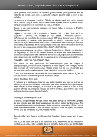 A Prática do Novo Código de Processo Civil – 1ª ed. Contemplar 2016.
Proibida a reprodução total ou parcial desta obra, por qualquer meio: eletrônico, mecânico, inclusive por processo xerográfico, sem a devida autorização do Editor (Lei nº 9.610/98).
bens públicos não podem ser doados gratuitamente, principalmente em se
tratando de terras, que para o agricultor adquirir deverá pagá-la com o seu
trabalho.
Lembramos aqui aquele provérbio Chinês: se alguém pedir um peixe, ensina-
lhe a pescar, porque senão depois dele comer o peixe, voltará a passar fome,
porque não aprendeu o essencial, ou seja, a produzir.
Sendo o ato expropriatório baseado em laudo falho e omisso, o Pretório
Excelso já decidiu:
Origem – Tribunal: STF – Acórdão – Decisão: 05.11.1.992, Proc. RCL nº
0000396 – Ementa. Vol. O01688-01 PO. 23661 – Reforma Agrária –
deferimento de mandado de segurança pelo STF para declarar nulo o decreto
expropriatório – porque não observado o devido processo legal, na
desclassificação da empresa rural com a consequente desconstituição dos atos
praticados no processo de desapropriação entre eles a transmissão do domínio
do imóvel ao expropriante. Relator Min. Sepúlveda Pertence.
Nesta mesma linha de raciocínio o Ministro Carlos Veloso, Relator do Mandado
de Segurança nº 21.820 SP, deferiu liminar para que não fosse executado o
processo expropriatório até o término da vistoria Ad perpetuam rei memoriam,
sob o argumento de existência de irregularidade no processo administrativo.
OS ARTS. 166 E 168 DO CÓDIGO CIVIL
São nulos os atos praticados na concatenação para se chegar à
desapropriação, porque ilícito e impossível é o seu objeto, com violação frontal
das normas ut retromencionadas. Desse modo há de ser declarado por
sentença de modo a evitar que produza os efeitos no mundo jurídico.
O ato nulo merece ser reprovado de forma veemente, conforme as lições da
boa doutrina da communis opinium doctoris a saber:
Clóvis Beviláqua disse que:
A nulidade é a declaração legal de que determinados atos não se prende os
efeitos jurídicos normalmente produzidos por atos semelhantes e prossegue,
essa reação é mais enérgica, a nulidade é de pleno direito e o ato é nulo,
quando ofende os princípios básicos da ordem jurídica, garantidores dos mais
valiosos dos interesses da coletividade.
Prossegue o mesmo jurista que:
O direito, a organização da vida social, não pode dar apoio e firmeza à prática
de atos imorais que são desorganizadores da ordem social, contrários aos fins
e ao aperfeiçoamento cultural que o direito persegue como ética. Objeto imoral
vicia fundamentalmente o ato. O direito declara-o nulo. O objeto impossível
revela falta de seriedade ou perturbação mental.
Também Carvalho Santos in Código Civil Brasileiro Interpretado, vol. II, pág.
272:
Por aí, já se pode ver que o ato contrário à lei, assemelha-se ao impossível
jurídico, pois ambos são violação da lei e constitui duas formas de contradição
 