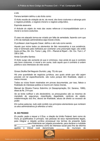 A Prática do Novo Código de Processo Civil – 1ª ed. Contemplar 2016.
Proibida a reprodução total ou parcial desta obra, por qualquer meio: eletrônico, mecânico, inclusive por processo xerográfico, sem a devida autorização do Editor (Lei nº 9.610/98).
a ela.
Ferrara também definiu o ato ilícito como:
O ilícito resulta da violação da lei, da moral, dos bons costumes e abrange pois
o negócio proibido, o negócio imoral e o negócio antijurídico.
Espínola assevera:
A ilicitude do objeto às mais das vezes refere-se à incompatibilidade com a
moral e os bons costumes.
O caso ora atacado tornou-se viciado por falta de seriedade, fazendo com que
o fim da restrição administrativa seja imoral e ilícito.
O professor José Augusto Cesar, definiu o ato nulo como sendo:
Aquele que reúne todos os elementos de fato necessários à sua existência,
mas é fulminado pela ineficácia por contrariar uma prescrição legal, cita então
Aubry et Rau, Dir. Civ. Tomo I, pág. 374 – Planiol et Ripert – Dir. Civ. Tom I, nº
336 e 349.
Ainda Carvalho Santos:
O ilícito surge não somente do que é criminoso, mas ainda do que é contrário
aos bons costumes, à moral e em suma, tudo aquilo que é contrário à ordem
pública e aos interesses da vida social.
Grossi (Nullita Del Negozio Giuridici, pág. 75) diz que:
Há uma quantidade de negócios jurídicos, aos quais ainda que não sejam
previsto em lei especificamente, são nulos porque têm finalidade, objeto e
meios imorais.
Todos os vícios foram mostrados em provas documentais, por isso, falece a
finalidade do interesse público e incorre em meios imorais.
Manoel de Oliveira Franco Sobrinho (in Desapropriação, Ed. Saraiva, 1989),
disse às fls. 214 que:
Se se tenta nulificar o ato declaratório, os pressupostos são os mesmos do
mandado de segurança, imperfeição, ilegalidade, carência de objeto,
indeterminação dos fins, desvio de finalidade, abuso de direito ou excesso de
poder.
Em outras palavras, tudo está contido nos princípios elementares que norteiam
os atos administrativos já referidos ut retro.
III. DO PEDIDO
Ex positis, pede e requer a V.Exa. a citação da União Federal, bem como do
Incra, já qualificados in principio, nas pessoas de seus representantes legais,
para integrar a relação jurídica processual nos termos da presente Ação
___________, para finalmente ser julgada procedente, para declarar a nulidade
do ____________, que declarou como de interesse social para fins de reforma
agrária o imóvel rural denominada _______ do município de
 
