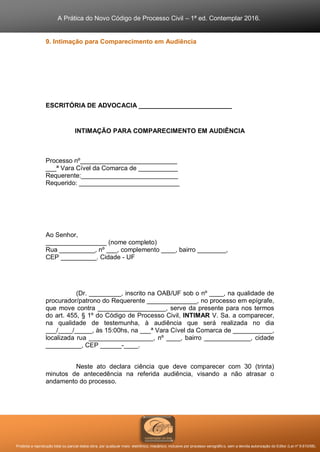 A Prática do Novo Código de Processo Civil – 1ª ed. Contemplar 2016.
Proibida a reprodução total ou parcial desta obra, por qualquer meio: eletrônico, mecânico, inclusive por processo xerográfico, sem a devida autorização do Editor (Lei nº 9.610/98).
9. Intimação para Comparecimento em Audiência
ESCRITÓRIA DE ADVOCACIA __________________________
INTIMAÇÃO PARA COMPARECIMENTO EM AUDIÊNCIA
Processo nº___________________________
___ª Vara Cível da Comarca de ___________
Requerente:___________________________
Requerido: ____________________________
Ao Senhor,
_________________ (nome completo)
Rua __________, nº ___, complemento ____, bairro ________,
CEP __________. Cidade - UF
(Dr. _________, inscrito na OAB/UF sob o nº ____, na qualidade de
procurador/patrono do Requerente ______________, no processo em epígrafe,
que move contra ___________________, serve da presente para nos termos
do art. 455, § 1º do Código de Processo Civil, INTIMAR V. Sa. a comparecer,
na qualidade de testemunha, à audiência que será realizada no dia
___/____/_____, às 15:00hs, na ___ª Vara Cível da Comarca de ___________,
localizada rua __________________, nº ____, bairro _____________, cidade
__________, CEP ______-____.
Neste ato declara ciência que deve comparecer com 30 (trinta)
minutos de antecedência na referida audiência, visando a não atrasar o
andamento do processo.
ESCRITÓRIO
 