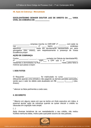 A Prática do Novo Código de Processo Civil – 1ª ed. Contemplar 2016.
Proibida a reprodução total ou parcial desta obra, por qualquer meio: eletrônico, mecânico, inclusive por processo xerográfico, sem a devida autorização do Editor (Lei nº 9.610/98).
48. Ação de Cobrança - Mensalidade
EXCELENTÍSSIMO SENHOR DOUTOR JUIZ DE DIREITO DA ___ VARA
CÍVEL DA COMARCA DE ______________
________________, empresa inscrita no CNPJ/MF nº _______, com sede na
rua ___________________, nº ____, bairro ______________, endereço
eletrônico ____________, neste ato devidamente representado por seus
advogados (doc. anexo), vem respeitosamente à presença de Vossa
Excelência propor
AÇÃO DE COBRANÇA
Contra _________, _______, ________, portador da Cédula de Identidade/RG.
nº _____________________ SSP___ e CPF sob o nº ___________,
residentes e domiciliados na Rua ____________________, nesta, pelos fatos e
motivos que passa a expor:
I. DOS FATOS
O Requerido ______________, foi matriculado no curso ____________ ,
efetuando apenas uma entrada e não pagando as demais parcelas pactuadas,
sendo que o valor do débito está atualizado em R$ _______ (_______) (doc.
Anexo).
* elencar os fatos pertinentes a cada caso.
II. DO DIREITO
* Mesmo em alguns casos em que se tenha um título executivo em mãos, é
possível ajuizar ação de cobrança quando se quiser discutir o crédito ou
cláusulas em cognição mais ampla.
(...)
Após diversas tentativas de ver reestabelecido o seu crédito, não restou
frutífera nenhuma delas, motivo pelo qual pede socorro às vias judiciais.
 
