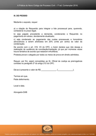 A Prática do Novo Código de Processo Civil – 1ª ed. Contemplar 2016.
Proibida a reprodução total ou parcial desta obra, por qualquer meio: eletrônico, mecânico, inclusive por processo xerográfico, sem a devida autorização do Editor (Lei nº 9.610/98).
III. DO PEDIDO
Mediante o exposto, requer:
a) a citação do Requerido para integrar a lide processual para, querendo,
contestá-la no prazo legal;
b) seja julgado procedente a demanda, condenando o Requerido no
pagamento em atraso, devidamente atualizado;
c) seja condenado ao pagamento das custas processuais e honorários
advocatícios a serem arbitrados em 20% (vinte por cento) do valor da
condenação;
De acordo com o art. 319, VII do CPC, o Autor declara que não deseja a
realização de audiência de conciliação/mediação, já que por inúmeras vezes
houve tentativa de acordo que restaram infrutíferas.
Protesta provar o alegado por todos os meios de prova em direito admitidos.
Requer, por fim, sejam concedidas ao Sr. Oficial de Justiça as prerrogativas
contidas no parágrafo 2º do artigo 212 do CPC.
Dá-se à presente o valor de R$ ______________, (______________).
Termos em que,
Pede deferimento.
Local e data.
Advogado-OAB
 
