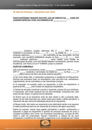 A Prática do Novo Código de Processo Civil – 1ª ed. Contemplar 2016.
Proibida a reprodução total ou parcial desta obra, por qualquer meio: eletrônico, mecânico, inclusive por processo xerográfico, sem a devida autorização do Editor (Lei nº 9.610/98).
49. Ação de Cobrança – Empréstimo sem Título
EXCELENTÍSSIMO SENHOR DOUTOR JUIZ DE DIREITO DA ___ VARA DO
JUIZADO ESPECIAL CÍVEL DA COMARCA DE _____________
_________, brasileiro, casado, eletricista, RG nº _____, CPF nº _____,
residente e domiciliado na Rua _____, nº _____, na cidade de ___________,
endereço eletrônico ____________, por intermédio de seu procurador, ao final
assinado, com escritório profissional situado na Rua _____, nº _____, fone
_____, endereço eletrônico ____________, nesta cidade, onde recebe as
comunicações de estilo, vem com devido respeito e acatamento, perante Vossa
Excelência, com fulcro na Lei nº 9.099/95, propor a presente
AÇÃO DE COBRANÇA
pelo procedimento sumaríssimo contra _________, comerciante, RG nº _____,
CPF nº _____, residente e domiciliado na cidade de _____, na Rua _____, nº
_____, pelos motivos de fato e de direito adiante aduzidos:
a) No início deste mês, o reclamado compareceu à residência do Requerente,
dizendo que precisava fazer um empréstimo, pois uma filha sua, necessitava,
urgentemente, de ser submetida a uma intervenção cirúrgica.
b) O requerido, na ocasião, pediu ao requerente, a título de empréstimo, a
quantia de R$ _____, para custear as despesas hospitalares.
c) Diante da situação inevitável e sendo o requerido, pessoa de sua confiança,
o requerente, sem exigir qualquer tipo de documentação, emprestou-lhe, pelo
prazo de três meses, a quantia acima solicitada.
d) Ocorre que, já se passaram mais de seis meses e até a presente data,
apesar de ter sido procurado por várias vezes para quitar o débito pendente, o
requerido não deu nenhuma satisfação plausível ao requerente.
e) Desse modo, não restou ao requerente outra alternativa senão a de requerer
a tutela jurisdicional para se ver ressarcido do prejuízo até agora suportado.
Diante do exposto, requer seja julgado procedente o pedido, condenando o
requerido a pagar ao requerente a quantia do principal acrescido de juros e
correção monetária, bem como, em honorários advocatícios, na base de 20%
sobre o valor da condenação. Requer, finalmente, a citação do réu para
comparecer à audiência de instrução e julgamento a ser designada por Vossa
 