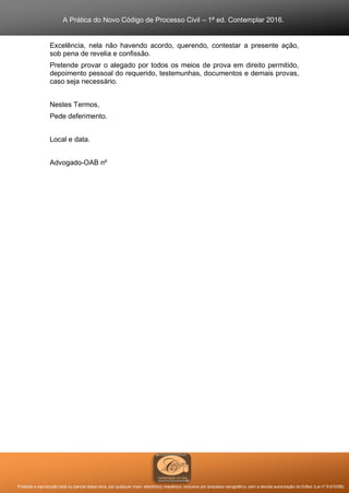 A Prática do Novo Código de Processo Civil – 1ª ed. Contemplar 2016.
Proibida a reprodução total ou parcial desta obra, por qualquer meio: eletrônico, mecânico, inclusive por processo xerográfico, sem a devida autorização do Editor (Lei nº 9.610/98).
Excelência, nela não havendo acordo, querendo, contestar a presente ação,
sob pena de revelia e confissão.
Pretende provar o alegado por todos os meios de prova em direito permitido,
depoimento pessoal do requerido, testemunhas, documentos e demais provas,
caso seja necessário.
Nestes Termos,
Pede deferimento.
Local e data.
Advogado-OAB nº
 