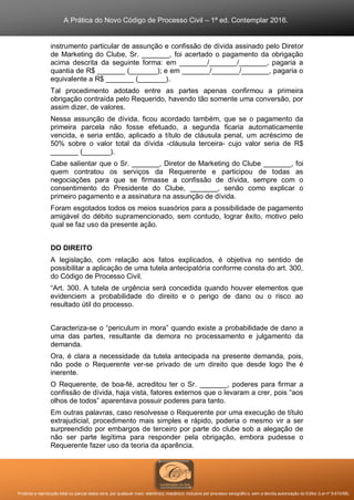 A Prática do Novo Código de Processo Civil – 1ª ed. Contemplar 2016.
Proibida a reprodução total ou parcial desta obra, por qualquer meio: eletrônico, mecânico, inclusive por processo xerográfico, sem a devida autorização do Editor (Lei nº 9.610/98).
instrumento particular de assunção e confissão de dívida assinado pelo Diretor
de Marketing do Clube, Sr. _______, foi acertado o pagamento da obrigação
acima descrita da seguinte forma: em _______/_______/_______, pagaria a
quantia de R$ _______ (_______); e em _______/_______/_______, pagaria o
equivalente a R$ _______ (_______).
Tal procedimento adotado entre as partes apenas confirmou a primeira
obrigação contraída pelo Requerido, havendo tão somente uma conversão, por
assim dizer, de valores.
Nessa assunção de dívida, ficou acordado também, que se o pagamento da
primeira parcela não fosse efetuado, a segunda ficaria automaticamente
vencida, e seria então, aplicado a título de cláusula penal, um acréscimo de
50% sobre o valor total da dívida -cláusula terceira- cujo valor seria de R$
_______ (_______).
Cabe salientar que o Sr. _______, Diretor de Marketing do Clube _______, foi
quem contratou os serviços da Requerente e participou de todas as
negociações para que se firmasse a confissão de dívida, sempre com o
consentimento do Presidente do Clube, _______, senão como explicar o
primeiro pagamento e a assinatura na assunção de dívida.
Foram esgotados todos os meios suasórios para a possibilidade de pagamento
amigável do débito supramencionado, sem contudo, lograr êxito, motivo pelo
qual se faz uso da presente ação.
DO DIREITO
A legislação, com relação aos fatos explicados, é objetiva no sentido de
possibilitar a aplicação de uma tutela antecipatória conforme consta do art. 300,
do Código de Processo Civil.
“Art. 300. A tutela de urgência será concedida quando houver elementos que
evidenciem a probabilidade do direito e o perigo de dano ou o risco ao
resultado útil do processo.
Caracteriza-se o “periculum in mora” quando existe a probabilidade de dano a
uma das partes, resultante da demora no processamento e julgamento da
demanda.
Ora, é clara a necessidade da tutela antecipada na presente demanda, pois,
não pode o Requerente ver-se privado de um direito que desde logo lhe é
inerente.
O Requerente, de boa-fé, acreditou ter o Sr. _______, poderes para firmar a
confissão de dívida, haja vista, fatores externos que o levaram a crer, pois “aos
olhos de todos” aparentava possuir poderes para tanto.
Em outras palavras, caso resolvesse o Requerente por uma execução de título
extrajudicial, procedimento mais simples e rápido, poderia o mesmo vir a ser
surpreendido por embargos de terceiro por parte do clube sob a alegação de
não ser parte legítima para responder pela obrigação, embora pudesse o
Requerente fazer uso da teoria da aparência.
 