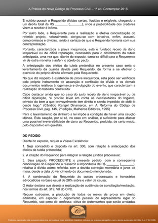 A Prática do Novo Código de Processo Civil – 1ª ed. Contemplar 2016.
Proibida a reprodução total ou parcial desta obra, por qualquer meio: eletrônico, mecânico, inclusive por processo xerográfico, sem a devida autorização do Editor (Lei nº 9.610/98).
É notório possuir o Requerido dívidas certas, líquidas e exigíveis, chegando a
um débito total de R$ _______ (_______), onde a probabilidade dos credores
virem a receber é ínfima.
Por outro lado, a Requerente para a realização e efetiva concretização do
referido projeto, naturalmente, obrigou-se com terceiros, enfim, assumiu
compromissos e dívidas, tendo a certeza de que o Requerido honraria com sua
contraprestação.
Portanto, caracterizada a prova inequívoca, está o fundado receio de dano
irreparável ou de difícil reparação, necessário para o deferimento da tutela
antecipada, uma vez que, diante do exposto, torna-se difícil para o Requerente
vir de outra maneira a auferir o objeto do pacto.
A antecipação dos efeitos da tutela pretendida no presente caso seria o
levantamento da quantia devida pelo Requerido, de forma a se efetivar o
exercício do próprio direito afirmado pela Requerente.
No que diz respeito à existência de prova inequívoca, esta pode ser verificada
pelo próprio instrumento de assunção e confissão de dívida e os demais
documentos relativos à logomarca e divulgação do evento, que caracterizam a
realização do trabalho contratado.
Cabe destacar ainda que no caso do justo receio de dano irreparável ou de
difícil reparação, “é preciso levar em conta as necessidades do litigante,
privado do bem a que provavelmente tem direito e sendo impedido de obtê-lo
desde logo.” (Cândido Rangel Dinamarco, em A Reforma do Código de
Processo Civil, pag. 145, 2ª edição, Malheiros Editores, 1995)
Para o levantamento de dinheiro a lei impõe a condição de haver uma caução
idônea. Esta caução, por si só, no caso em análise, é suficiente para afastar
uma possível irreversibilidade de dano ao Requerido, proibida, de certo modo,
pelo dispositivo em questão.
DO PEDIDO
Diante do exposto, requer a Vossa Excelência:
1. Seja concedido o disposto no art. 300, com relação à antecipação dos
efeitos da tutela pretendida;
2. A citação do Requerido para integrar a relação jurídica processual;
3. Seja julgado PROCEDENTE o presente pedido, com a consequente
condenação do Requerido a ressarcir a importância de R$ _______ (_______),
relativa à dívida acima referida, com a devida correção monetária e juros de
mora, desde a data do vencimento do documento mencionado;
4. A condenação do Requerido às custas processuais e honorários
advocatícios na base usual de 20% sobre o valor da causa;
O Autor declara que deseja a realização de audiência de conciliação/mediação,
nos termos do art. 319, VII do CPC.
Requer outrossim, a produção de todos os meios de prova em direito
admitidos, em especial o depoimento pessoal do representante legal do
Requerido, sob pena de confesso, oitiva de testemunhas que serão arroladas
 
