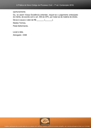 A Prática do Novo Código de Processo Civil – 1ª ed. Contemplar 2016.
Proibida a reprodução total ou parcial desta obra, por qualquer meio: eletrônico, mecânico, inclusive por processo xerográfico, sem a devida autorização do Editor (Lei nº 9.610/98).
oportunamente.
Ou, se assim Vossa Excelência entender, requer-se o julgamento antecipado
do mérito, de acordo com o art. 355 do CPC, por tratar-se de matéria de direito.
Dá-se à causa o valor de R$ _______ (_______).
Nestes Termos,
Pede Deferimento.
Local e data.
Advogado - OAB
 