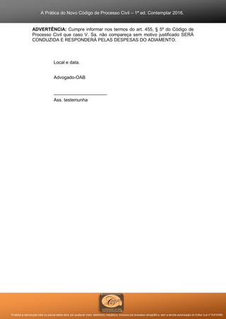 A Prática do Novo Código de Processo Civil – 1ª ed. Contemplar 2016.
Proibida a reprodução total ou parcial desta obra, por qualquer meio: eletrônico, mecânico, inclusive por processo xerográfico, sem a devida autorização do Editor (Lei nº 9.610/98).
ADVERTÊNCIA: Cumpre informar nos termos do art. 455, § 5º do Código de
Processo Civil que caso V. Sa. não compareça sem motivo justificado SERÁ
CONDUZIDA E RESPONDERÁ PELAS DESPESAS DO ADIAMENTO.
Local e data.
Advogado-OAB
_____________________
Ass. testemunha
 