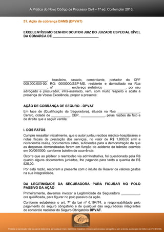 A Prática do Novo Código de Processo Civil – 1ª ed. Contemplar 2016.
Proibida a reprodução total ou parcial desta obra, por qualquer meio: eletrônico, mecânico, inclusive por processo xerográfico, sem a devida autorização do Editor (Lei nº 9.610/98).
51. Ação de cobrança DAMS (DPVAT)
EXCELENTÍSSIMO SENHOR DOUTOR JUIZ DO JUIZADO ESPECIAL CÍVEL
DA COMARCA DE _________________________
_____________, brasileiro, casado, comerciante, portador do CPF
000.000.000-00, RG: 0000000/SSP-MS, residente e domiciliado na Rua
_____________, nº ________, endereço eletrônico ____________, por seu
advogado e procurador, infra-assinado, vem, com muito respeito e acato à
presença de Vossa Excelência, propor a presente:
AÇÃO DE COBRANÇA DE SEGURO - DPVAT
Em face de (Qualificação da Seguradora), situada na Rua ____________,
Centro, cidade de __________, CEP, _____________, pelas razões de fato e
de direito que a seguir ventila:
I. DOS FATOS
Cumpre ressaltar inicialmente, que o autor juntou recibos médico-hospitalares e
notas fiscais de prestação dos serviços, no valor de R$ 1.900,00 (mil e
novecentos reais), documentos estes, suficientes para a demonstração de que
as despesas demonstradas foram em função do acidente de trânsito ocorrido
em 00/00/0000, conforme boletim de ocorrência.
Ocorre que ao pleitear o reembolso via administrativa, foi questionado pela Ré
quanto alguns documentos juntados, lhe pagando para tanto a quantia de R$
525,00.
Por esta razão, recorrem a presente com o intuito de Reaver os valores gastos
na sua integralidade.
DA LEGITIMIDADE DA SEGURADORA PARA FIGURAR NO POLO
PASSIVO DA AÇÃO
Primeiramente, devemos invocar a Legitimidade da Seguradora __________,
ora qualificada, para figurar no polo passivo da ação.
Conforme estabelece o art. 7º da Lei nº 6.194/74, a responsabilidade pelo
pagamento do seguro obrigatório é de qualquer das seguradoras integrantes
do consórcio nacional do Seguro Obrigatório DPVAT.
 