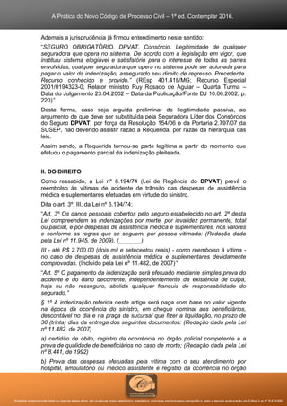 A Prática do Novo Código de Processo Civil – 1ª ed. Contemplar 2016.
Proibida a reprodução total ou parcial desta obra, por qualquer meio: eletrônico, mecânico, inclusive por processo xerográfico, sem a devida autorização do Editor (Lei nº 9.610/98).
Ademais a jurisprudência já firmou entendimento neste sentido:
“SEGURO OBRIGATÓRIO. DPVAT. Consórcio. Legitimidade de qualquer
seguradora que opera no sistema. De acordo com a legislação em vigor, que
instituiu sistema elogiável e satisfatório para o interesse de todas as partes
envolvidas, qualquer seguradora que opera no sistema pode ser acionada para
pagar o valor da indenização, assegurado seu direito de regresso. Precedente.
Recurso conhecido e provido.” (REsp 401.418/MG; Recurso Especial
2001/0194323-0; Relator ministro Ruy Rosado de Aguiar – Quarta Turma –
Data do Julgamento 23.04.2002 – Data da Publicação/Fonte DJ 10.06.2002, p.
220)”.
Desta forma, caso seja arguida preliminar de ilegitimidade passiva, ao
argumento de que deve ser substituída pela Seguradora Líder dos Consórcios
do Seguro DPVAT, por força da Resolução 154/06 e da Portaria 2.797/07 da
SUSEP, não devendo assistir razão a Requerida, por razão da hierarquia das
leis.
Assim sendo, a Requerida tornou-se parte legítima a partir do momento que
efetuou o pagamento parcial da indenização pleiteada.
II. DO DIREITO
Como ressabido, a Lei nº 6.194/74 (Lei de Regência do DPVAT) prevê o
reembolso às vítimas de acidente de trânsito das despesas de assistência
médica e suplementares efetuadas em virtude do sinistro.
Dita o art. 3º, III, da Lei nº 6.194/74:
“Art. 3º Os danos pessoais cobertos pelo seguro estabelecido no art. 2º desta
Lei compreendem as indenizações por morte, por invalidez permanente, total
ou parcial, e por despesas de assistência médica e suplementares, nos valores
e conforme as regras que se seguem, por pessoa vitimada: (Redação dada
pela Lei nº 11.945, de 2009). (_______)
III - até R$ 2.700,00 (dois mil e setecentos reais) - como reembolso à vítima -
no caso de despesas de assistência médica e suplementares devidamente
comprovadas. (Incluído pela Lei nº 11.482, de 2007)”
“Art. 5º O pagamento da indenização será efetuado mediante simples prova do
acidente e do dano decorrente, independentemente da existência de culpa,
haja ou não resseguro, abolida qualquer franquia de responsabilidade do
segurado.”
§ 1º A indenização referida neste artigo será paga com base no valor vigente
na época da ocorrência do sinistro, em cheque nominal aos beneficiários,
descontável no dia e na praça da sucursal que fizer a liquidação, no prazo de
30 (trinta) dias da entrega dos seguintes documentos: (Redação dada pela Lei
nº 11.482, de 2007)
a) certidão de óbito, registro da ocorrência no órgão policial competente e a
prova de qualidade de beneficiários no caso de morte; (Redação dada pela Lei
nº 8.441, de 1992)
b) Prova das despesas efetuadas pela vítima com o seu atendimento por
hospital, ambulatório ou médico assistente e registro da ocorrência no órgão
 