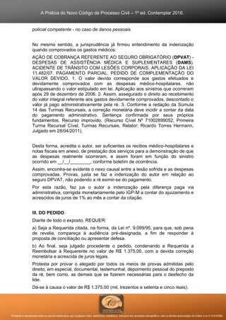A Prática do Novo Código de Processo Civil – 1ª ed. Contemplar 2016.
Proibida a reprodução total ou parcial desta obra, por qualquer meio: eletrônico, mecânico, inclusive por processo xerográfico, sem a devida autorização do Editor (Lei nº 9.610/98).
policial competente - no caso de danos pessoais.
No mesmo sentido, a jurisprudência já firmou entendimento da indenização
quando comprovados os gastos médicos:
AÇÃO DE COBRANÇA REFERENTE AO SEGURO OBRIGATÓRIO (DPVAT) -
DESPESAS DE ASSISTÊNCIA MÉDICA E SUPLEMENTARES (DAMS).
ACIDENTE DE TRÂNSITO COM LESÕES CORPORAIS. APLICAÇÃO DA LEI
11.482/07. PAGAMENTO PARCIAL. PEDIDO DE COMPLEMENTAÇÃO DO
VALOR DEVIDO. 1. O valor devido corresponde aos gastos efetuados e
devidamente comprovados com as despesas médico-hospitalares, não
ultrapassando o valor estipulado em lei. Aplicação aos sinistros que ocorreram
após 29 de dezembro de 2006. 2. Assim, assegurado o direito ao recebimento
do valor integral referente aos gastos devidamente comprovados, descontado o
valor já pago administrativamente pela ré. 3. Conforme a redação da Súmula
14 das Turmas Recursais, a correção monetária deve incidir a contar da data
do pagamento administrativo. Sentença confirmada por seus próprios
fundamentos. Recurso improvido. (Recurso Cível Nº 71002899052, Primeira
Turma Recursal Cível, Turmas Recursais, Relator: Ricardo Torres Hermann,
Julgado em 28/04/2011).
Desta forma, acredita o autor, ser suficientes os recibos médico-hospitalares e
notas fiscais em anexo, de prestação dos serviços para a demonstração de que
as despesas realmente ocorreram, e assim foram em função do sinistro
ocorrido em __/__/________, conforme boletim de ocorrência.
Assim, encontra-se evidente o nexo causal entre a lesão sofrida e as despesas
comprovadas. Provas, justa se faz a indenização do autor em relação ao
seguro DPVAT, não podendo a ré eximir-se do pagamento.
Por esta razão, faz jus o autor a indenização pela diferença paga via
administrativa, corrigida monetariamente pelo IGP-M a contar do ajuizamento e
acrescidos de juros de 1% ao mês a contar da citação.
III. DO PEDIDO
Diante de todo o exposto, REQUER:
a) Seja a Requerida citada, na forma, da Lei nº. 9.099/95, para que, sob pena
de revelia, compareça à audiência pré-designada, a fim de responder à
proposta de conciliação ou apresentar defesa.
b) Ao final, seja julgado procedente o pedido, condenando a Requerida a
Reembolsar à Requerente no valor de R$ 1.375,00, com a devida correção
monetária e acrescida de juros legais.
Protesta por provar o alegado por todos os meios de provas admitidas pelo
direito, em especial, documental, testemunhal, depoimento pessoal do preposto
da ré, bem como, as demais que se fizerem necessárias para o desfecho da
lide.
Dá-se à causa o valor de R$ 1.375,00 (mil, trezentos e setenta e cinco reais).
 