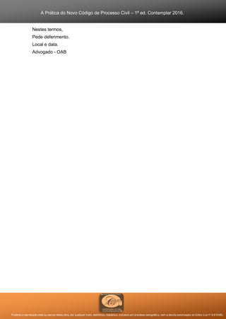 A Prática do Novo Código de Processo Civil – 1ª ed. Contemplar 2016.
Proibida a reprodução total ou parcial desta obra, por qualquer meio: eletrônico, mecânico, inclusive por processo xerográfico, sem a devida autorização do Editor (Lei nº 9.610/98).
Nestes termos,
Pede deferimento.
Local e data.
Advogado - OAB
 