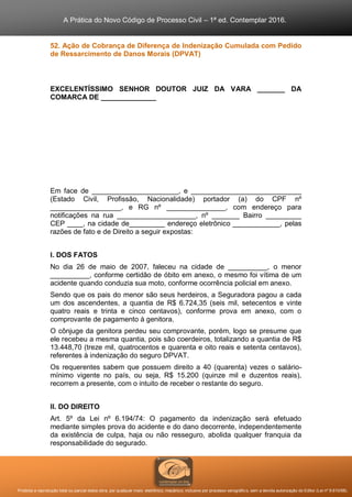 A Prática do Novo Código de Processo Civil – 1ª ed. Contemplar 2016.
Proibida a reprodução total ou parcial desta obra, por qualquer meio: eletrônico, mecânico, inclusive por processo xerográfico, sem a devida autorização do Editor (Lei nº 9.610/98).
52. Ação de Cobrança de Diferença de Indenização Cumulada com Pedido
de Ressarcimento de Danos Morais (DPVAT)
EXCELENTÍSSIMO SENHOR DOUTOR JUIZ DA VARA _______ DA
COMARCA DE ______________
Em face de ______________________, e ____________________________
(Estado Civil, Profissão, Nacionalidade) portador (a) do CPF nº
__________________, e RG nº _______________, com endereço para
notificações na rua ____________________, nº _______ Bairro _________
CEP ____, na cidade de_________ endereço eletrônico ____________, pelas
razões de fato e de Direito a seguir expostas:
I. DOS FATOS
No dia 26 de maio de 2007, faleceu na cidade de __________, o menor
__________, conforme certidão de óbito em anexo, o mesmo foi vítima de um
acidente quando conduzia sua moto, conforme ocorrência policial em anexo.
Sendo que os pais do menor são seus herdeiros, a Seguradora pagou a cada
um dos ascendentes, a quantia de R$ 6.724,35 (seis mil, setecentos e vinte
quatro reais e trinta e cinco centavos), conforme prova em anexo, com o
comprovante de pagamento à genitora.
O cônjuge da genitora perdeu seu comprovante, porém, logo se presume que
ele recebeu a mesma quantia, pois são coerdeiros, totalizando a quantia de R$
13.448,70 (treze mil, quatrocentos e quarenta e oito reais e setenta centavos),
referentes à indenização do seguro DPVAT.
Os requerentes sabem que possuem direito a 40 (quarenta) vezes o salário-
mínimo vigente no país, ou seja, R$ 15.200 (quinze mil e duzentos reais),
recorrem a presente, com o intuito de receber o restante do seguro.
II. DO DIREITO
Art. 5º da Lei nº 6.194/74: O pagamento da indenização será efetuado
mediante simples prova do acidente e do dano decorrente, independentemente
da existência de culpa, haja ou não resseguro, abolida qualquer franquia da
responsabilidade do segurado.
 