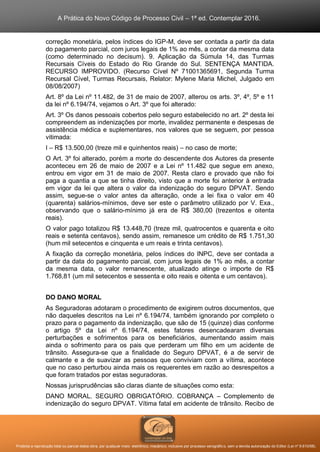 A Prática do Novo Código de Processo Civil – 1ª ed. Contemplar 2016.
Proibida a reprodução total ou parcial desta obra, por qualquer meio: eletrônico, mecânico, inclusive por processo xerográfico, sem a devida autorização do Editor (Lei nº 9.610/98).
correção monetária, pelos índices do IGP-M, deve ser contada a partir da data
do pagamento parcial, com juros legais de 1% ao mês, a contar da mesma data
(como determinado no decisum). 9. Aplicação da Súmula 14, das Turmas
Recursais Cíveis do Estado do Rio Grande do Sul. SENTENÇA MANTIDA.
RECURSO IMPROVIDO. (Recurso Cível Nº 71001365691, Segunda Turma
Recursal Cível, Turmas Recursais, Relator: Mylene Maria Michel, Julgado em
08/08/2007)
Art. 8º da Lei nº 11.482, de 31 de maio de 2007, alterou os arts. 3º, 4º, 5º e 11
da lei nº 6.194/74, vejamos o Art. 3º que foi alterado:
Art. 3º Os danos pessoais cobertos pelo seguro estabelecido no art. 2º desta lei
compreendem as indenizações por morte, invalidez permanente e despesas de
assistência médica e suplementares, nos valores que se seguem, por pessoa
vitimada:
I – R$ 13.500,00 (treze mil e quinhentos reais) – no caso de morte;
O Art. 3º foi alterado, porém a morte do descendente dos Autores da presente
aconteceu em 26 de maio de 2007 e a Lei nº 11.482 que segue em anexo,
entrou em vigor em 31 de maio de 2007. Resta claro e provado que não foi
paga a quantia a que se tinha direito, visto que a morte foi anterior à entrada
em vigor da lei que altera o valor da indenização do seguro DPVAT. Sendo
assim, segue-se o valor antes da alteração, onde a lei fixa o valor em 40
(quarenta) salários-mínimos, deve ser este o parâmetro utilizado por V. Exa.,
observando que o salário-mínimo já era de R$ 380,00 (trezentos e oitenta
reais).
O valor pago totalizou R$ 13.448,70 (treze mil, quatrocentos e quarenta e oito
reais e setenta centavos), sendo assim, remanesce um crédito de R$ 1.751,30
(hum mil setecentos e cinquenta e um reais e trinta centavos).
A fixação da correção monetária, pelos índices do INPC, deve ser contada a
partir da data do pagamento parcial, com juros legais de 1% ao mês, a contar
da mesma data, o valor remanescente, atualizado atinge o importe de R$
1.768,81 (um mil setecentos e sessenta e oito reais e oitenta e um centavos).
DO DANO MORAL
As Seguradoras adotaram o procedimento de exigirem outros documentos, que
não daqueles descritos na Lei nº 6.194/74, também ignorando por completo o
prazo para o pagamento da indenização, que são de 15 (quinze) dias conforme
o artigo 5º da Lei nº 6.194/74, estes fatores desencadearam diversas
perturbações e sofrimentos para os beneficiários, aumentando assim mais
ainda o sofrimento para os pais que perderam um filho em um acidente de
trânsito. Assegura-se que a finalidade do Seguro DPVAT, é a de servir de
calmante e a de suavizar as pessoas que conviviam com a vítima, acontece
que no caso perturbou ainda mais os requerentes em razão ao desrespeitos a
que foram tratados por estas seguradoras.
Nossas jurisprudências são claras diante de situações como esta:
DANO MORAL. SEGURO OBRIGATÓRIO. COBRANÇA – Complemento de
indenização do seguro DPVAT. Vítima fatal em acidente de trânsito. Recibo de
 
