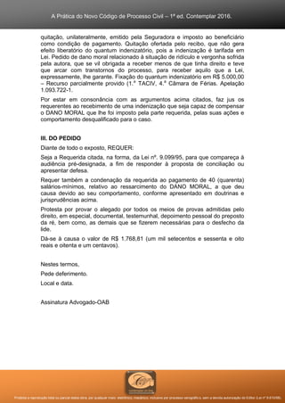 A Prática do Novo Código de Processo Civil – 1ª ed. Contemplar 2016.
Proibida a reprodução total ou parcial desta obra, por qualquer meio: eletrônico, mecânico, inclusive por processo xerográfico, sem a devida autorização do Editor (Lei nº 9.610/98).
quitação, unilateralmente, emitido pela Seguradora e imposto ao beneficiário
como condição de pagamento. Quitação ofertada pelo recibo, que não gera
efeito liberatório do quantum indenizatório, pois a indenização é tarifada em
Lei. Pedido de dano moral relacionado à situação de ridículo e vergonha sofrida
pela autora, que se vil obrigada a receber menos de que tinha direito e teve
que arcar com transtornos do processo, para receber aquilo que a Lei,
expressamente, lhe garante. Fixação do quantum indenizatório em R$ 5.000,00
– Recurso parcialmente provido (1.a
TACIV, 4.a
Câmara de Férias. Apelação
1.093.722-1.
Por estar em consonância com as argumentos acima citados, faz jus os
requerentes ao recebimento de uma indenização que seja capaz de compensar
o DANO MORAL que lhe foi imposto pela parte requerida, pelas suas ações e
comportamento desqualificado para o caso.
III. DO PEDIDO
Diante de todo o exposto, REQUER:
Seja a Requerida citada, na forma, da Lei nº. 9.099/95, para que compareça à
audiência pré-designada, a fim de responder à proposta de conciliação ou
apresentar defesa.
Requer também a condenação da requerida ao pagamento de 40 (quarenta)
salários-mínimos, relativo ao ressarcimento do DANO MORAL, a que deu
causa devido ao seu comportamento, conforme apresentado em doutrinas e
jurisprudências acima.
Protesta por provar o alegado por todos os meios de provas admitidas pelo
direito, em especial, documental, testemunhal, depoimento pessoal do preposto
da ré, bem como, as demais que se fizerem necessárias para o desfecho da
lide.
Dá-se à causa o valor de R$ 1.768,81 (um mil setecentos e sessenta e oito
reais e oitenta e um centavos).
Nestes termos,
Pede deferimento.
Local e data.
Assinatura Advogado-OAB
 
