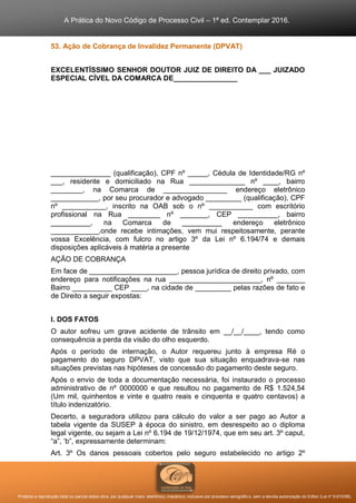 A Prática do Novo Código de Processo Civil – 1ª ed. Contemplar 2016.
Proibida a reprodução total ou parcial desta obra, por qualquer meio: eletrônico, mecânico, inclusive por processo xerográfico, sem a devida autorização do Editor (Lei nº 9.610/98).
53. Ação de Cobrança de Invalidez Permanente (DPVAT)
EXCELENTÍSSIMO SENHOR DOUTOR JUIZ DE DIREITO DA ___ JUIZADO
ESPECIAL CÍVEL DA COMARCA DE________________
_______________ (qualificação), CPF nº _____, Cédula de Identidade/RG nº
___, residente e domiciliado na Rua ______________ nº ____, bairro
________, na Comarca de ________________ endereço eletrônico
____________, por seu procurador e advogado _________ (qualificação), CPF
nº ___________, inscrito na OAB sob o nº ___________ com escritório
profissional na Rua ________ nº _______, CEP __________, bairro
__________, na Comarca de __________ endereço eletrônico
____________,onde recebe intimações, vem mui respeitosamente, perante
vossa Excelência, com fulcro no artigo 3º da Lei nº 6.194/74 e demais
disposições aplicáveis à matéria a presente
AÇÃO DE COBRANÇA
Em face de ______________________, pessoa jurídica de direito privado, com
endereço para notificações na rua _______________________, nº _______
Bairro __________ CEP ____, na cidade de _________ pelas razões de fato e
de Direito a seguir expostas:
I. DOS FATOS
O autor sofreu um grave acidente de trânsito em __/__/____, tendo como
consequência a perda da visão do olho esquerdo.
Após o período de internação, o Autor requereu junto à empresa Ré o
pagamento do seguro DPVAT, visto que sua situação enquadrava-se nas
situações previstas nas hipóteses de concessão do pagamento deste seguro.
Após o envio de toda a documentação necessária, foi instaurado o processo
administrativo de nº 0000000 e que resultou no pagamento de R$ 1.524,54
(Um mil, quinhentos e vinte e quatro reais e cinquenta e quatro centavos) a
título indenizatório.
Decerto, a seguradora utilizou para cálculo do valor a ser pago ao Autor a
tabela vigente da SUSEP à época do sinistro, em desrespeito ao o diploma
legal vigente, ou sejam a Lei nº 6.194 de 19/12/1974, que em seu art. 3º caput,
“a”, ‘b”, expressamente determinam:
Art. 3º Os danos pessoais cobertos pelo seguro estabelecido no artigo 2º
 