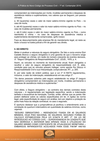 A Prática do Novo Código de Processo Civil – 1ª ed. Contemplar 2016.
Proibida a reprodução total ou parcial desta obra, por qualquer meio: eletrônico, mecânico, inclusive por processo xerográfico, sem a devida autorização do Editor (Lei nº 9.610/98).
compreendem as indenizações por morte, invalidez permanente e despesas de
assistência médica e suplementares, nos valores que se Seguem, por pessoa
vitimada:
a. 40 (quarenta) vezes o valor do maior salário-mínimo vigente no País – no
caso de morte;
b. até 40 (quarenta) vezes o valor do maior salário-mínimo vigente no País – no
caso de invalidez permanente;
c. até 8 (oito) vezes o valor do maior salário-mínimo vigente no País – como
reembolso à vítima – no caso de despesas de assistência médica e
suplementares devidamente comprovadas. (grifo nosso)
Face ao descumprimento pela empresa Ré do mandamento legal, só resta ao
Autor a busca na tutela judicial a fim de garantir seu direito.
II. DO DIREITO
Mister é analisar a natureza do seguro obrigatório. De fato e como ensina Elcir
Castello Branco o seguro obrigatório é uma garantia de que o Governo exige
para proteger as vítimas, em razão do número crescente de eventos danosos,
cf. “Seguro Obrigatório de Responsabilidade Civil”, LEUD., 1976, p. 4.
Assim, os veículos no momento do licenciamento anual, ficam obrigados a
recolher o valor do seguro obrigatório de responsabilidade civil. É, aliás,
condição para que os veículos possam trafegar, como aponta Rui Stocco in
Responsabilidade Civil e sua Interpretação Jurisprudencial, RT., p. 205.
E, por esta razão de ordem pública, que a Lei nº 6.194/74 regulamentou,
inclusive, o valor da indenização, estabelecendo em seu artigo 3o
:
“Os danos pessoais cobertos pelo seguro estabelecido no artigo 2º (seguro
obrigatório) compreendem as indenizações por morte, invalidez permanente e
despesas de assistência médica e suplementar.”
Com efeito, o Seguro obrigatório – ao contrário dos demais contratos desta
natureza – é regulamentado por legislação específica, sendo a indenização
tarifada e insuscetível de transação. Correto, então, afirmar que as partes não
podem deliberar sobre os valores especificados em lei. A rigidez da norma
legal, pela especificidade do seguro em análise, tem por objetivo a proteção da
parte mais fraca da relação contratual, no caso o segurado.
É oportuno destacar que a jurisprudência já pacificou o entendimento ante a
correlação do quantum indenizatório em quantidade de salários-mínimos, como
vejamos:
“SEGURO OBRIGATORIO – INDENIZACAO FIXADA EM 40 SALARIOS
MINIMOS, HOJE PISO NACIONAL DE SALARIOS, SEGUNDO FORMA DE
CALCULO ESTABELECIDA PELA LEI 6194/74 E ART. 2o
. DA LEI DE
INTRODUCAO AO CODIGO CIVIL – SUPERVENIENCIA DA LEI6205/75 QUE
NAO DERROGA A ANTERIOR MAS APENAS VEDA A UTILIZACAO DO
SALARIO MINIMO COMO COEFICIENTE DE ATUALIZACAO MONETARIA –
EMBARGOS INFRINGENTES ACOLHIDOS PARA ESSE FIM.MF 446/183
 