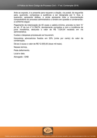 A Prática do Novo Código de Processo Civil – 1ª ed. Contemplar 2016.
Proibida a reprodução total ou parcial desta obra, por qualquer meio: eletrônico, mecânico, inclusive por processo xerográfico, sem a devida autorização do Editor (Lei nº 9.610/98).
Ante ao exposto, é a presente para requerer a citação, via postal, da requerida
para, querendo, compareça a audiência a ser designada por V. Exa. e
querendo, apresente defesa, e ainda apresente toda a documentação
comprobatória do processo administrativo o sinistro em questão e condenando-
a conforme segue:
Pagamento da indenização de 40 vezes o salário-mínimo, prevista no item “b”
do art. 3º da Lei nº 6.194/74, devidamente corrigidos e com a incidência de
juros moratórios, deduzido o valor de R$ 1.524,54 recebido em via
administrativa;
Custas e despesas processuais se houverem;
Honorários advocatícios fixados em 20% (vinte por cento) do valor da
condenação;
Dá-se à causa o valor de R$ 12.000,00 (doze mil reais).
Nesses termos,
Pede deferimento.
Local e data.
Advogado - OAB
 