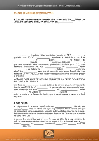 A Prática do Novo Código de Processo Civil – 1ª ed. Contemplar 2016.
Proibida a reprodução total ou parcial desta obra, por qualquer meio: eletrônico, mecânico, inclusive por processo xerográfico, sem a devida autorização do Editor (Lei nº 9.610/98).
54. Ação de Cobrança por Morte (DPVAT)
EXCELENTÍSSIMO SENHOR DOUTOR JUIZ DE DIREITO DA ___ VARA DO
JUIZADO ESPECIAL CÍVEL DA COMARCA DE______________
______________, brasileira, viúva, doméstica, inscrito no CPF___________ e
portador da RG nº. ____________, residente e domiciliada na Rua
_________________, nº _______ Bairro __________ na Cidade de
______________ Estado ____________, endereço eletrônico ____________,
por seu advogado com instrumento procuratório incluso (doc. 01), com
escritório profissional na Rua ______________, nº __________, Bairro
___________, na Cidade de _____________, Estado __________, endereço
eletrônico ____________, vem, respeitosamente, ante Vossa Excelência, com
fulcro na Lei nº 11.482/07, e nas legislações legais aplicáveis à espécie propor
a presente.
AÇÃO DE COBRANÇA DE SEGURO OBRIGATÓRIO - DPVAT COM PEDIDO
DE TUTELA ANTECIPADA
em face da __________, pessoa jurídica de direito privado, devidamente
inscrita no CNPJ de nº __________, na pessoa de seu representante legal,
com endereço na Rua _______________, nº _______________, Bairro
____________, na Cidade de _______________, Estado _______________,
ante os motivos de fato e de direito, que a seguir passa a expor e a final
requerer.
I. DOS FATOS
A requerente é a única beneficiária de _______________, falecido em
___/___/_____, onde foi vítima fatal após capotamento de um veículo em que
se encontrava como passageiro, acidente automobilístico ocorrido na r. data,
fato esses devidamente comprovados pelo Boletim de Ocorrência e Certidão
de óbito (doc. 02).
A causa dos ferimentos que levou o de cujus ao óbito foi a capotamento do
veículo onde encontrava-se como carona, espécie tipo automóvel, marca ____
modelo _______, cor ________, ano/modelo _____, placa _______, CHASSI
_______ (doc. 03).
 