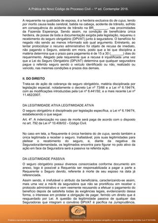 A Prática do Novo Código de Processo Civil – 1ª ed. Contemplar 2016.
Proibida a reprodução total ou parcial desta obra, por qualquer meio: eletrônico, mecânico, inclusive por processo xerográfico, sem a devida autorização do Editor (Lei nº 9.610/98).
A requerente na qualidade de esposa, é a herdeira exclusiva do de cujus, tendo
por mortis causa lesão cerebral, batida na cabeça, acidente de trânsito, sofrido
em consequência do acidente de trânsito na BR________, nas proximidades
da Fazenda Esperança. Sendo assim, na condição de beneficiária única
herdeira, de posse de toda a documentação exigida pela legislação, requereu o
recebimento do seguro obrigatório (DPVAT) junto à seguradora. O benefício foi
negado não sendo ao menos informado sob qual argumento. Entretanto, ao
tentar protocolizar o recurso administrativo foi objeto de recusa de imediato,
não pagando o Seguro, estando em mora, posto que a lei que disciplina a
matéria determina que o prazo para pagamento é de 15 a 30 (_______) dias do
requerimento. Alegado pela requerente que a recusa é injustificada uma vez
que a Lei do Seguro Obrigatório (DPVAT) determina que qualquer seguradora
pague o referido seguro sendo o veículo identificado ou não, realizado ou
vencido, nas mesmas condições e prazos dos demais.
II. DO DIREITO
Trata-se de ação de cobrança de seguro obrigatório, matéria disciplinada por
legislação especial, notadamente o decreto Lei nº 73/66 e a Lei nº 6.194/74,
com as modificações introduzidas pela Lei nº 8.441/92, e a mais recente Lei nº
11.482/2007.
DA LEGITIMIDADE ATIVA LEGITIMIDADE ATIVA
O seguro obrigatório é disciplinado por legislação específica, a Lei nº 6.194/74,
estabelecendo o que segue:
Art. 4º. A indenização no caso de morte será paga de acordo com o disposto
no art. 792 da Lei nº 10.406/02 - Código Civil.
No caso em tela, a Requerente é única herdeira do de cujus, sendo também a
única legitimada a receber o seguro. Inafastável, pois suas legitimidades para
pleitear o recebimento do seguro, e, diante da negativa da
Seguradora/demandada, os legitimados encontra para figurar no polo ativo da
ação em face da Seguradora será a passiva na referida ação.
DA LEGITIMIDADE PASSIVA
O seguro obrigatório possui diversos consorciados conforme documento em
anexo, logo é possível a Requerida ser responsabilizada a pagar a parte a
Requerente o Seguro devido, referente à morte de seu esposo na data já
referenciada.
Assim sendo, é irrefutável o atributo da beneficiária, caracterizando-se assim,
mais uma vez a má-fé da seguradora que não se prontificou em receber o
protocolo administrativo e vem veemente recusando a efetuar o pagamento do
benefício depois de satisfeita todas às exigências legais, evidenciando dessa
forma, o interesse em protelar a obrigação de pagar, ferindo um direito que é
resguardado por Lei. A questão da legitimidade passiva de qualquer das
Seguradoras que integram o convênio DPVAT é pacífica na Jurisprudência,
 