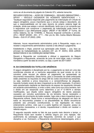 A Prática do Novo Código de Processo Civil – 1ª ed. Contemplar 2016.
Proibida a reprodução total ou parcial desta obra, por qualquer meio: eletrônico, mecânico, inclusive por processo xerográfico, sem a devida autorização do Editor (Lei nº 9.610/98).
como se vê da ementa do julgado do Colendo STJ, adiante transcrita:
RECURSO ESPECIAL – AÇÃO DE COBRANÇA – SEGURO OBRIGATÓRIO –
DPVAT – VEÍCULO CAUSADOR DO ACIDENTE IDENTIFICADO – 1.
“Qualquer seguradora responde pelo pagamento da indenização em virtude do
seguro obrigatório, pouco importando que o veículo esteja a descoberto, eis
que a responsabilidade em tal caso decorre do próprio sistema legal de
proteção, ainda que esteja o veículo identificado, tanto que a Lei comanda que
a seguradora que comprovar o pagamento da indenização pode haver do
responsável o que efetivamente pagou” (RESP nº 68.146/SP, 3ª Turma, da
minha relatoria, DJ de 17/08/98). 2. Recurso Especial conhecido e provido.
(STJ – RESP 325300 – ES – 3ª T. – Rel. p/o Ac. Min. Carlos Alberto Menezes
Direito – DJU 01.07.2002). (GN)
Ademais, houve requerimento administrativo junto à Requerida, negou se a
receber o requerimento administrativo visando a não efetuar o pagamento.
Estabelecido o litígio, possível sua apreciação pelo Estado – Juiz, face ao
princípio da Inafastabilidade do Judiciário (CF, art. 5º, XXXV). DOS JUROS
MORATORIOS E DA CORREÇÃO MONETÁRIA.
Deverá a Requerida ser condenada a efetuar o pagamento do Seguro
Obrigatório a Requerente, acrescida de juros de mora legal, mais a correção
monetária a partir da data do sinistro, ou seja, a partir de 20/11/2007.
III. DA CONCESSÃO DA TUTELA DE URGÊNCIA
O seguro obrigatório é disciplinado por lei, o pagamento se dará em uma das
ocorrências prevista ali, e nenhuma seguradora da qual consta no rol do
convênio pode recusar de efetuar ao pagamento se apresentado os
documentos necessários. Desta forma, para a concessão da tutela antecipada
estão presentes os requisitos do artigo 300 do codex encontram-se presentes,
ou seja, existindo a prova inequívoca e a verossimilhança da alegação,
havendo fundado receio de dano irreparável ou de difícil reparação. O primeiro
está caracterizado mediante ao falecimento do esposo da requerente vitimado
em acidente automobilístico, e vindo a óbito, esta como sua única herdeira, tem
o direito em ser ressarcida como determina a Lei nº 6.194/74 e demais
modificações, que dispõe sobre seguro obrigatório de danos pessoais
causados por veículos automotores de via terrestre, faz-se necessário a
concessão do provimento da tutela cautelar, haja vista o dano irreparável que a
Requerente sofrerá. Desta forma a verossimilhança da alegação em face de
todos os documentos juntados e na plausibilidade do direito encontra-se
presente aos princípios constitucionais, e nas legislações do nosso
ordenamento jurídico, visto que é a parte legítima em requerer, possui os
documentos necessários, e é devido, inquestionável o direito em receber o
referido seguro.
O segundo requisito reside no fato de que quanto mais decorre o tempo, a
Requerente ficará sem receber o referido seguro por uma rejeição, não
acolhimento da solicitação pela Requerida, eximindo de cumprir o que
disciplina a Lei. Outrossim, a Requerente encontra-se desempregada, ante a
 