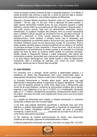 A Prática do Novo Código de Processo Civil – 1ª ed. Contemplar 2016.
Proibida a reprodução total ou parcial desta obra, por qualquer meio: eletrônico, mecânico, inclusive por processo xerográfico, sem a devida autorização do Editor (Lei nº 9.610/98).
morte do esposo contraiu diversas dívidas e necessita pagá-las, e em débito, e
estará tornando mais oneroso a cada dia, e ciente de que tem algo a receber,
logo esta sendo vedada por uma simples negativa da Requerida.
Segundo o Excelso Mestre Humberto Theodoro Junior em sua obra Processo
Cautelar – 16ª ed., pág. 77, Diz que: “Para a obtenção da tutela cautelar, a
parte deverá demonstrar fundado temor de que, enquanto aguarda a tutela
definitiva, venham faltar às circunstâncias de fato favoráveis à própria tutela. E
isto pode ocorrer quando haja risco de perecimento, destruição, desvio,
deterioração, ou qualquer mutação das pessoas, bens ou provas necessárias
para a perfeita e eficaz atuação do provimento final do processo principal”. É
possível o periculum in mora, causar prejuízos a Requerente, não só
socioeconômico, como material, e também moral, mas é necessário que
também analisemos os comentos sobre o fumus boni iuris, que ensina o Mestre
Humberto Theodoro Junior na sua mesma obra na pág. 74, nos ensina: “Para a
tutela cautelar, portanto basta à provável existência de um direito a ser tutelado
no processo principal. E nisto consistiria o “fumus boni iuris”, isto é, no juízo de
probabilidade e verossimilhança do direito cautelar a ser acertado e o provável
perigo em face do dano ao possível direito pedido no processo principal”.
Razão assiste a Requerente pleitear a tutela antecipada, pois diante dos
documentos juntados, demonstra que a recusa por parte da Requerida é ilícita,
e ao este próprio desobrigar-se, viola direito líquido e certo da Requerente,
merecendo obter a proteção do judiciário com intuito de evitar maiores
prejuízos, espera-se que a mesma seja concedida.
IV. DOS PEDIDOS
Em harmonia com o exposto, sendo pacífica a legitimidade passiva e a
existência do direito dos Requerentes, bem como preenchidos todos os
pressupostos necessários, Requer a este Culto e Preclaro Juízo o que segue:
a) Conceda liminarmente e “inaudita altera parte”, sendo para que seja
determinado a Requerida efetuar o pagamento do Seguro Obrigatório – DPVAT
por meio de deposito judicial na conta única deste juízo a Requerente pela
morte do de cujus (esposo), conforme os documentos juntados pois é devido,
segundo o que determina a Lei de nº 6.194/74 c/c a modificação introduzida
pela Lei nº. 11.482/07, devidamente atualizados monetariamente desde a data
do sinistro, sob pena de multa a ser imposta pelo douto Juízo, que já se requer
seja arbitrada;
b) a citação da Requerida para integrar a relação processual, e, querendo
apresentar a defesa que tiver no prazo legal;
c) Ao final, seja julgada totalmente procedente a demanda para que torne
definitiva a medida antecipatória, condenando a requerida ao pagamento do
prêmio de Seguro Obrigatório DPVAT, acrescidos de juros e correções
monetárias, a partir do dia _________, amparado nas súmulas 43 e 54 do STJ,
como forma mais perene de justiça;
d) Por tratar-se de matéria exclusivamente de direito, seja dispensada
audiência de instrução, julgando-se antecipadamente o mérito;
e) Requer julgamento antecipado do mérito, com fulcro no artigo 355, I do CPC,
 